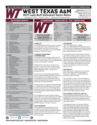 WWW.GOBUFFSGO.COM | @WTATHLETICS | #BUFFNATION
2017WTVOLLEYBALLGAME NOTES	 MATCH 12: UTPERMIAN BASIN
SEPTEMBER
2017 Britkare Lady Buff Classic (Canyon, TX)
1	 Southwestern Oklahoma State	 W, 3-0
1	 Colorado State-Pueblo	 W, 3-0
2	 Adams State	 W, 3-1
2	 St. Mary’s	 W, 3-0
2017 LU Last Second Challenge (St. Charles, Missouri)
8	 vs. Missouri-St. Louis	 L, 1-3
8	 vs. Illinois-Springfield	 L, 1-3
9	 vs. Missouri Western	 W, 3-1
9	 vs. Truman State	 L, 0-3
15	 Midwestern State *	 W, 3-0
15	 #6 Nebraska-Kearney	 L, 1-3
16	 Cameron *	 W, 3-0
19	 UT Permian Basin *	 7:00 p.m.
22	 at #17 Tarleton State *	 6:00 p.m.
23	 at #11 Angelo State *	 2:00 p.m.
29	 at Western New Mexico *	 7:00 p.m.
30	 at Eastern New Mexico *	 7:00 p.m.
OCTOBER
6	 Dallas Baptist	 6:00 p.m.
7	 Texas A&M-Kingsville *	 2:00 p.m.
10	 at UT Permian Basin *	 7:00 p.m.
13	 (RV) Texas A&M-Commerce *	 6:00 p.m.
14	 Texas Woman’s	 1:00 p.m.
17	 Eastern New Mexico *	 6:00 p.m.
20	 at Midwestern State *	 1:30 p.m.
20	 vs. Newman	 4:30 p.m.
21	 at Cameron *	 2:00 p.m.
24	 at Lubock Christian	 7:00 p.m.
27	 #11 Angelo State *	 6:00 p.m.
28	 #17 Tarleton State *	 2:00 p.m.
31	 Western New Mexico *	 6:00 p.m.
NOVEMBER
4	 at Texas A&M-Kingsville *	 2:00 p.m.
10	 at Texas Woman’s *	 7:00 p.m.
11	 at (RV) Texas A&M-Commerce *	 2:00 p.m.
2017 LSC Championships (Top Seed Host)
16	 LSC Quarterfinals	 TBD
17	 LSC Semifinals	 TBD
18	 LSC Championship	 TBD
2017 South Central Regionals (Top Seed Host)
30	 Regional Quarterfinals	 TBD
DECEMBER
2017 South Central Regionals (Top Seed Host)
1	 Regional Semifinals	 TBD
2	 Regional Championship	 TBD
2017 NCAA Division II Elite Eight (Pensacola, FL)
7	 National Quarterfinals	 TBD
8	 National Semifinals	 TBD
9	 National Championship	 TBD
All times are Central and subject to change
Rankings come from the newest AVCA DII Top-25
* - Lone Star Conference match
2017 SCHEDULE/RESULTS
COMING UP
The Lady Buffs finish off their four-game homestand
on Tuesday night as they host the Falcons of UT
Permian Basin in Lone Star Conference action
with first serve scheduled for 7 p.m. at the WTAMU
Fieldhouse “The Box” in Canyon.
- SCOUTING THE OPPONENT
UT PERMIAN BASIN
The Falcons are led by third year head coach Tim
Loesch who has guided UTPB to 20 victories during
his time in Odessa. Loesch came to UTPB following a
three-year stint at Stetson University.
UTPB enters the week with an overall record of
4-6 with a 1-1 mark in Lone Star Conference play
following a Friday night win over Cameron before
falling to Midwestern State in straight sets on
Saturday afternoon.
The Falcons are led offensively by Rachel Dixon
who has registered 96 kills (2.82/set) on 273 swings
with 41 attack errors to hit .201 on the season.
Kiera Granado paces the UTPB offense with 332
assists (8.74/set) while Sara Vasquez leads the way
defensively with 193 digs (5.08/set).
UT Permian Basin has registered 446 kills (11.74/set)
on 1,438 attempts with 250 attack errors to hit .136
as a team so far this season. They average 10.92
assists and 1.24 service aces per set while tallying
622 digs (16.37/set) and 68.0 total blocks (1.79./set)
on the season.
The Lady Buffs have claimed all eight meetings
with the Falcons in a series dating back to the 2006
season. WT is 2-0 against UT Permian Basin since
the Falcons joined the Lone Star Conference prior to
the 2016 season. UTPB is 0-7 all-time inside of the
WTAMU Fieldhouse “The Box” in Canyon.
YOUTH MOVEMENT
The Lady Buffs have played in 38 sets during
11 matches so far during the 2017 season. True
freshman Chandler Vogel has started all 11 matches
at libero while four other freshman have made
appearances in the starting lineup so far this season
for the Lady Buffs.
LAST MEETING
- WT 3, UT Permian Basin 0 (11/8/16)
West Texas A&M registered 11.5 total blocks and hit
.217 as a team as they rolled past the visiting Falcons
of UT Permian Basin (25-13, 25-13, 25-13) during Lone
Star Conference action at The Box.
The Lady Buffs were led offensively by Cori Haley
with 11 kills on 28 swings with six attack errors to hit
.179 on the night followed by Crystal Thomas with six
kills, Selena Batiste dished out 28 assists to lead all
players while Lauren Britten and Haley tallied 10 digs
each to give Haley a double-double. WT registered
31 kills on 83 swings with 13 attack errors to hit .217
as a team with 30 assists, 49 digs and 11.5 total
blocks in the win.
LAST TIME OUT
WT jumped out to an early lead and never looked
back as they rolled past the visiting Aggies of
Cameron in straight sets on Saturday afternoon
during LSC action at The Box.
The Lady Buffs hit .220 as a team with 49 kills on
123 swings with 22 attack errors to go along with 45
assits, five service aces, 51 digs and 11 total blocks in
the win. Freshman Erin Clark led the way offensively
with 15 kills on 37 swings with four attack errors to hit
.297 on the afternoon followed by Kamille Jones and
Michaela Montgomery with nine kills each. Selena
Batiste led all players with 36 assists in the match
while Chandler Vogel registered 14 digs.
AVCA DIVISION II TOP-25 POLL (SEPT. 18)
Southwest Minnesota State picked up 47 of the
possible 48 first place votes in this week’s American
Volleyball Coaches Association (AVCA) Division II
Top-25 Poll announced on Monday afternoon by the
association’s offices.
The Mustangs sit atop of the poll with 1,199 total
points followed by Concordia-St. Paul (1 first place,
1,153), Lewis (1,086), Palm Beach Atlantic (1.038),
Nebraska-Kearney (991), Minnesota Duluth (908),
Ferris State (871), Cal Baptist (827), Winona State
(695) and Central Oklahoma (656) to round out the
top ten. The South Central Region was represented
by Angelo State (11th), Regis (14th), Tarleton State
(17th), Colorado School of Mines (23rd) and Texas
A&M-Commerce (RV).
VB Contact: Brent Seals
E-Mail: bseals@wtamu.edu
Office: 806.651.4442
Cell: 806.674.7050
www.GoBuffsGo.com
Follow WT Volleyball on Social Media
.com/WTVolleyball @WTVolleyball
West Texas A&M
LADY BUFFS
7-4 (2-0 LSC)
Date.................................................Sept. 19
Venue......................WTAMU Fieldhouse
Location..................................Canyon, TX
Live Stats........................GoBuffsGo.com
Video...............................GoBuffsGo.com
vs. UTPB..............................WT leads 8-0
Series Beginning.............................2006
Total Meetings..........................................8
Last Meeting........................Nov. 8, 2016
Result...............................................WT, 3-0
Streak..........................................WT, Win 8
UT Permian Basin
FALCONS
4-6 (1-1 LSC)
UTPERMIAN BASIN • TUESDAY, SEPT. 19 • 7 P.M. • CANYON,TEXAS
 