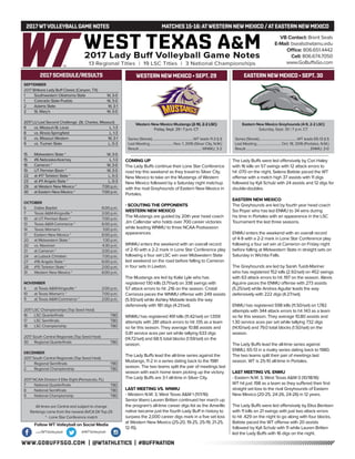 WWW.GOBUFFSGO.COM | @WTATHLETICS | #BUFFNATION
2017WTVOLLEYBALLGAME NOTES	 MATCHES 15-16:ATWESTERN NEWMEXICO /ATEASTERN NEWMEXICO
SEPTEMBER
2017 Britkare Lady Buff Classic (Canyon, TX)
1	 Southwestern Oklahoma State	 W, 3-0
1	 Colorado State-Pueblo	 W, 3-0
2	 Adams State	 W, 3-1
2	 St. Mary’s	 W, 3-0
2017 LU Last Second Challenge (St. Charles, Missouri)
8	 vs. Missouri-St. Louis	 L, 1-3
8	 vs. Illinois-Springfield	 L, 1-3
9	 vs. Missouri Western	 W, 3-1
9	 vs. Truman State	 L, 0-3
15	 Midwestern State *	 W, 3-0
15	 #6 Nebraska-Kearney	 L, 1-3
16	 Cameron *	 W, 3-0
19	 UT Permian Basin *	 W, 3-0
22	 at #17 Tarleton State *	 L, 0-3
23	 at #11 Angelo State *	 L, 0-3
29	 at Western New Mexico *	 7:00 p.m.
30	 at Eastern New Mexico *	 7:00 p.m.
OCTOBER
6	 Dallas Baptist	 6:00 p.m.
7	 Texas A&M-Kingsville *	 2:00 p.m.
10	 at UT Permian Basin *	 7:00 p.m.
13	 Texas A&M-Commerce *	 6:00 p.m.
14	 Texas Woman’s	 1:00 p.m.
17	 Eastern New Mexico *	 6:00 p.m.
20	 at Midwestern State *	 1:30 p.m.
20	 vs. Newman	 4:30 p.m.
21	 at Cameron *	 2:00 p.m.
24	 at Lubock Christian	 7:00 p.m.
27	 #16 Angelo State *	 6:00 p.m.
28	 #15 Tarleton State *	 2:00 p.m.
31	 Western New Mexico *	 6:00 p.m.
NOVEMBER
4	 at Texas A&M-Kingsville *	 2:00 p.m.
10	 at Texas Woman’s *	 7:00 p.m.
11	 at Texas A&M-Commerce *	 2:00 p.m.
2017 LSC Championships (Top Seed Host)
16	 LSC Quarterfinals	 TBD
17	 LSC Semifinals	 TBD
18	 LSC Championship	 TBD
2017 South Central Regionals (Top Seed Host)
30	 Regional Quarterfinals	 TBD
DECEMBER
2017 South Central Regionals (Top Seed Host)
1	 Regional Semifinals	 TBD
2	 Regional Championship	 TBD
2017 NCAA Division II Elite Eight (Pensacola, FL)
7	 National Quarterfinals	 TBD
8	 National Semifinals	 TBD
9	 National Championship	 TBD
All times are Central and subject to change
Rankings come from the newest AVCA DII Top-25
* - Lone Star Conference match
2017 SCHEDULE/RESULTS
Western New Mexico Mustangs (2-10, 2-2 LSC)
Friday, Sept. 29 | 7 p.m. CT
Series (Streak)..................................................WT leads 11-2 (L1)
Last Meeting.............................Nov. 1, 2016 (Silver City, N.M.)
Result............................................................................ WNMU, 3-2
Eastern New Mexico Greyhounds (4-9, 2-2 LSC)
Saturday, Sept. 30 | 7 p.m. CT
Series (Streak)..............................................WT leads 65-13 (L1)
Last Meeting.............................. Oct. 18, 2016 (Portales, N.M.)
Result..............................................................................ENMU, 3-0
WESTERN NEWMEXICO • SEPT. 29
COMING UP
The Lady Buffs continue their Lone Star Conference
road trip this weekend as they travel to Silver City,
New Mexico to take on the Mustangs of Western
New Mexico followed by a Saturday night matchup
with the rival Greyhounds of Eastern New Mexico in
Portales.
- SCOUTING THE OPPONENTS
WESTERN NEW MEXICO
The Mustangs are guided by 20th year head coach
Jim Callendar who holds over 700 career victories
while leading WNMU to three NCAA Postseason
appearances.
WNMU enters the weekend with an overall record
of 2-10 with a 2-2 mark in Lone Star Conference play
following a four set LSC win over Midwestern State
last weekend on the road before falling to Cameron
in four sets in Lawton.
The Mustangs are led by Kalie Lyle who has
registered 130 kills (3.71/set) on 338 swings with
57 attack errors to hit .216 on the season. Cristal
Carrizoza paces the WNMU offense with 249 assists
(5.93/set) while Ashley Mataele leads the way
defensively with 181 digs (4.21/set).
WNMU has registered 491 kills (11.42/set) on 1,559
attempts with 281 attack errors to hit .135 as a team
so far this season. They average 10.88 assists and
0.81 service aces per set while tallying 633 digs
(14.72/set) and 68.5 total blocks (1.59/set) on the
season.
The Lady Buffs lead the all-time series against the
Mustangs, 11-2 in a series dating back to the 1981
season. The two teams split the pair of meetings last
season with each home team picking up the victory.
The Lady Buffs are 3-1 all-time in Silver City.
LAST MEETING VS. WNMU
- Western N.M. 3, West Texas A&M 1 (11/1/16)
Senior libero Lauren Britten continued her march up
the program’s all-time career digs list as the Amarillo
native became just the fourth Lady Buff in history to
surpass the 2,000 career digs mark in a five set loss
at Western New Mexico (25-20, 19-25, 25-19, 21-25,
12-15).
The Lady Buffs were led offensively by Cori Haley
with 16 kills on 57 swings with 12 attack errors to
hit .070 on the night, Selena Batiste paced the WT
offense with a match high 37 assists with 11 digs
followed by Kyli Schulz with 24 assists and 12 digs for
double-doubles.
EASTERN NEW MEXICO
The Greyhounds are led by fourth year head coach
Sia Poyer who has led ENMU to 34 wins during
his time in Portales with an appearance in the LSC
Tournament the last three seasons.
ENMU enters the weekend with an overall record
of 4-9 with a 2-2 mark in Lone Star Conference play
following a four set win at Cameron on Friday night
before falling at Midwestern State in straight sets on
Saturday in Wichita Falls.
The Greyhounds are led by Sarah Tuioti-Mariner
who has registered 152 kills (2.92/set) on 452 swings
with 63 attack errors to hit .197 on the season. Alexis
Aguirre paces the ENMU offense with 273 assists
(5.25/set) while Andrea Aguilar leads the way
defensively with 222 digs (4.27/set).
ENMU has registered 598 kills (11.50/set) on 1,782
attempts with 344 attack errors to hit .143 as a team
so far this season. They average 10.80 assists and
1.30 service aces per set while tallying 732 digs
(14.10/set) and 79.0 total blocks (1.50/set) on the
season.
The Lady Buffs lead the all-time series against
ENMU, 65-13 in a rivalry series dating back to 1980.
The two teams split their pair of meetings last
season. WT is 25-10 all-time in Portales.
LAST MEETING VS. ENMU
- Eastern N.M. 3, West Texas A&M 0 (10/18/16)
WT hit just .198 as a team as they suffered their first
straight set loss to the rival Greyhounds of Eastern
New Mexico (20-25, 24-26, 24-26) in 12 years.
The Lady Buffs were led offensively by Elisa Bentsen
with 11 kills on 21 swings with just two attack errors
to hit .429 on the night to go along with four blocks,
Batiste paced the WT offense with 20 assists
followed by Kyli Schulz with 11 while Lauren Britten
led the Lady Buffs with 16 digs on the night.
VB Contact: Brent Seals
E-Mail: bseals@wtamu.edu
Office: 806.651.4442
Cell: 806.674.7050
www.GoBuffsGo.com
Follow WT Volleyball on Social Media
.com/WTVolleyball @WTVolleyball
EASTERN NEWMEXICO • SEPT. 30
 