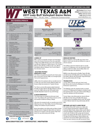 WWW.GOBUFFSGO.COM | @WTATHLETICS | #BUFFNATION
2017WTVOLLEYBALLGAME NOTES	 MATCHES 5-8: 2017 LINDENWOOD LASTSECOND CHALLENGE
SEPTEMBER
2017 Britkare Lady Buff Classic (Canyon, TX)
1	 Southwestern Oklahoma State	 W, 3-0
1	 Colorado State-Pueblo	 W, 3-0
2	 Adams State	 W, 3-1
2	 St. Mary’s	 W, 3-0
2017 LU Last Second Challenge (St. Charles, Missouri)
8	 vs. Missouri-St. Louis	 11:30 a.m.
8	 vs. Illinois-Springfield	 7:00 p.m.
9	 vs. Missouri Western	 2:00 p.m.
9	 vs. Truman State	 7:00 p.m.
15	 Midwestern State *	 12:00 p.m.
15	 #5 Nebraska-Kearney	 6:00 p.m.
16	 Cameron *	 12:00 p.m.
19	 UT Permian Basin *	 7:00 p.m.
22	 at #17 Tarleton State *	 6:00 p.m.
23	 at #6 Angelo State *	 2:00 p.m.
29	 at Western New Mexico *	 7:00 p.m.
30	 at Eastern New Mexico *	 7:00 p.m.
OCTOBER
6	 Dallas Baptist	 6:00 p.m.
7	 Texas A&M-Kingsville *	 2:00 p.m.
10	 at UT Permian Basin *	 7:00 p.m.
13	 Texas A&M-Commerce *	 6:00 p.m.
14	 Texas Woman’s	 1:00 p.m.
17	 Eastern New Mexico *	 6:00 p.m.
20	 at Midwestern State *	 1:30 p.m.
20	 vs. Newman	 4:30 p.m.
21	 at Cameron *	 2:00 p.m.
24	 at Lubock Christian	 7:00 p.m.
27	 #6 Angelo State *	 6:00 p.m.
28	 #17 Tarleton State *	 2:00 p.m.
31	 Western New Mexico *	 6:00 p.m.
NOVEMBER
4	 at Texas A&M-Kingsville *	 2:00 p.m.
10	 at Texas Woman’s *	 7:00 p.m.
11	 at Texas A&M-Commerce *	 2:00 p.m.
2017 LSC Championships (Top Seed Host)
16	 LSC Quarterfinals	 TBD
17	 LSC Semifinals	 TBD
18	 LSC Championship	 TBD
2017 South Central Regionals (Top Seed Host)
30	 Regional Quarterfinals	 TBD
DECEMBER
2017 South Central Regionals (Top Seed Host)
1	 Regional Semifinals	 TBD
2	 Regional Championship	 TBD
2017 NCAA Division II Elite Eight (Pensacola, FL)
7	 National Quarterfinals	 TBD
8	 National Semifinals	 TBD
9	 National Championship	 TBD
All times are Central and subject to change
Rankings come from the newest AVCA DII Top-25
* - Lone Star Conference match
2017 SCHEDULE/RESULTS
COMING UP
After a week of schedule changes and travel plans
due to the threat of Hurricane Irma, the Lady Buffs
of West Texas A&M will take part in the Lindenwood
Last Minute Challenge at Hyland Arena in St. Charles,
Missouri. WT will take on Missouri-St. Louis, Illinois-
Springfield, Missouri Western and Truman State in
the nine-team event.
- SCOUTING THE FIELD
MISSOURI-ST. LOUIS
The Tritons are guided by seventh year head coach
Ryan Young who has led USML to six-straight GLVC
Tournament appearances.
USML enters the weekend with an overall record of
3-1 with wins over East Central, Pittsburg State and
Emporia State last weekend in Topeka, Kansas.
The Tritons are led offensively by Kylie Rudsinski
(47 kills) and Alex Minder (40 kills). Madyson Abeyta
paces the USML offense with 109 assists while
Danielle Waedekin leads the way with 84 digs.
ILLINOIS-SPRINGFIELD
The Prairie Stars are guided by third year head
coach Trey Salinas who spent three seasons as the
top assistant at Belmont Abbey College.
UIS enters the weekend with an overall record of 4-0
following wins over Ohio Valley, Concord, Mississippi
College and Oakland City last weekend.
Illinois-Springfield is led offensively by Alyssa Hasler
(40 kills) and Erin Ripple (31 kills) while Lexi Hall has
dished out 72 assists so far this season, Ally Vicsik
leads the way defensively with 40 digs.
MISSOURI WESTERN
Missouri Western is led by fifth year head coach
Marion Carbin who has led the Griffons to a pair of
20-win seasons.
The Griffons enter the weekend with an overall
record of 1-3 following a win over Davenport while
falling to #14 Ferris State, Grand Valley State and
Northern Michigan last weekend.
MWSU is led offensively by Shellby Taylor (35 kills)
and Ali Tauchen (34 kills) while Lauren Murphy paces
the Griffon offense with 119 assists. Kayla Ruff leads
the way defensively with 67 digs.
TRUMAN STATE
Truman State is led by ninth year head coach
Ben Briney who has led the Bulldogs to six NCAA
Postseason appearances.
The Bulldogs enter the weekend with an overall
record of 1-3 following the Quality Inn Ashland Invite
last weekend with a win over Urbana while falling to
Lake Erie, Ashland and Pitt-Johnstown.
Truman State is led offensively by Jasmine Brown
(36 kills) and Sam Yancy (33 kills) while Savvy
Hughes paces the Bulldog offense with 130 assists.
Lauren Wacker leads the way defensively with 62
digs.
BRITKARE LADY BUFF CLASSIC RECAP
WT started off the 2017 season on a high note
as they topped Southwestern Oklahoma State,
Colorado State-Pueblo, Adams State and St. Mary’s
during the BritKare Lady Buff Classic. WT hit .311 as
a team with 174 kills on 412 swings with 46 attack
errors to go along with 165 assists, 33 service aces,
174 digs and 36 total blocks. Selena Batiste was
named the Tournament MVP while freshman Erin
Clark was also named to the All-Tournament Team.
VB Contact: Brent Seals
E-Mail: bseals@wtamu.edu
Office: 806.651.4442
Cell: 806.674.7050
www.GoBuffsGo.com
Follow WT Volleyball on Social Media
.com/WTVolleyball @WTVolleyball
Missouri-St. Louis Tritons
Sept. 8 | 11:30 a.m. CT
Series (Streak)...............................................WT leads 2-0 (W2)
Last Meeting.....................Sept. 10, 1994 (Warrensburg, MO)
Result.....................................................................................WT, 3-0
Illinois-Springfield Prairie Stars
Sept. 8 | 7 p.m. CT
Series (Streak)..........................................................First Meeting
Last Meeting...............................................................................N/A
Result............................................................................................N/A
Missouri Western Griffons
Sept. 9 | 2 p.m. CT
Series (Streak)...............................................WT leads 5-0 (W5)
Last Meeting...................................Sept. 3, 2011 (Canyon, TX)
Result.....................................................................................WT, 3-0
Truman State Bulldogs
Sept. 9 | 7 p.m. CT
Series (Streak).............................. Truman State leads 3-5 (L1)
Last Meeting................................Sept. 20, 2014 (Lebanon, IL)
Result................................................................Truman State, 3-0
 