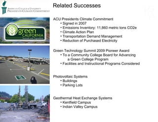 Related Successes ACU Presidents Climate Commitment Signed in 2007 Emissions Inventory: 11,860 metric tons CO2e Climate Action Plan Transportation Demand Management Reduction of Purchased Electricity Green Technology Summit 2009 Pioneer Award To a Community College Board for Advancing  a Green College Program Facilities and Instructional Programs Considered Photovoltaic Systems Buildings Parking Lots Geothermal Heat Exchange Systems Kentfield Campus Indian Valley Campus 