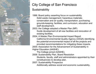 Sustainability 1996: Board policy asserting focus on sustainability  Solid waste management; hazardous materials; conservation and air quality; transportation; purchasing; grounds-keeping; facilities; and curriculum, education and staff development.  2003: the College adopted a Master Plan (MP)  Guide development of all new facilities and renovation of existing facilities.  2004: A Master Plan Environmental Impact Report California Environmental Quality Agency (CEQA) identifying the potential environmental impact of all the projects and provided recommendations for mitigating these impacts.  2005: Association for the Advancement of Sustainability in  Higher Education (AASHE).  The College joined (AASHE). 2006: Sustainability Plan, Board Resolution Students, faculty, staff and administrators appointed by their constituencies to develop plan. 2007: Sustainability Prospectus Additionally address social and economic sustainability. San Francisco Oakland City College of San Francisco City College Ocean Campus 