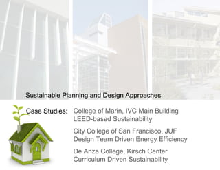 College of Marin, IVC Main Building LEED-based Sustainability City College of San Francisco, JUF Design Team Driven Energy Efficiency De Anza College, Kirsch Center Curriculum Driven Sustainability Case  Studies: Sustainable Planning and Design Approaches 