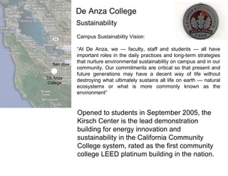 Sustainability Campus Sustainability Vision: “ At De Anza, we — faculty, staff and students — all have important roles in the daily practices and long-term strategies that nurture environmental sustainability on campus and in our community. Our commitments are critical so that present and future generations may have a decent way of life without destroying what ultimately sustains all life on earth — natural ecosystems or what is more commonly known as the environment” San Jose De Anza College De Anza College Opened to students in September 2005, the Kirsch Center is the lead demonstration building for energy innovation and sustainability in the California Community College system, rated as the first community college LEED platinum building in the nation. 