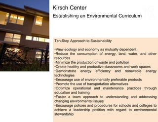 Establishing an Environmental Curriculum Kirsch Center Ten-Step Approach to Sustainability View ecology and economy as mutually dependent  Reduce the consumption of energy, land, water, and other resources Minimize the production of waste and pollution Create healthy and productive classrooms and work spaces Demonstrate energy efficiency and renewable energy technologies Encourage use of environmentally preferable products Promote the use of transportation alternatives Optimize operational and maintenance practices through education and training Foster a team approach to understanding and addressing changing environmental issues Encourage policies and procedures for schools and colleges to achieve a leadership position with regard to environmental stewardship  