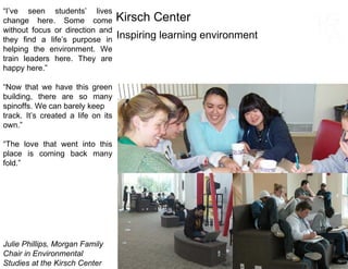 “ I’ve seen students’ lives change here. Some come without focus or direction and they find a life’s purpose in helping the environment. We train leaders here. They are happy here.” “ Now that we have this green building, there are so many spinoffs. We can barely keep track. It’s created a life on its own.” “ The love that went into this place is coming back many fold.” Julie Phillips, Morgan Family Chair in Environmental  Studies at the Kirsch Center Inspiring learning environment Kirsch Center 