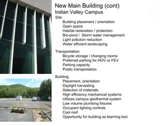 New Main Building (cont) Indian Valley Campus Site: Building placement / orientation Open space Habitat restoration / protection Bio-pond /  Storm water management Light pollution reduction Water efficient landscaping Transportation: Bicycle storage / changing rooms Preferred parking for HOV or FEV Parking capacity Public transportation Building: Placement, orientation Daylight harvesting Selection of materials High efficiency mechanical systems Utilizes campus geothermal system Low volume plumbing fixtures Occupant lighting controls Cool roof Opportunity for building as learning tool 