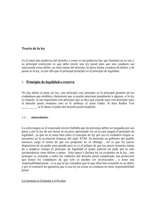 Teoría de la ley
Es el arma más poderosa del derecho y como es tan poderosa hay que limitarla en su uso y
su principal restricción es que debe existir una ley penal para que una conducta sea
sancionada como delito; en otras ramas del derecho, la única fuente creadora de delitos y de
penas es la ley, es por ello que el principal principio es el principio de legalidad.
1- Principio de legalidad o reserva
No hay delito ni pena sin ley, este principio este principio es la principal garantía de los
ciudadanos que establece claramente que se puede sancionar penalmente a alguien, si la ley
lo estipula: es tan importante este principio que se dice que cuando nace este principio nace
el derecho penal moderno esto se le atribuye al autor Galán. Si bien Rother Von
__________ se le llama el padre del derecho penal moderno.
1.1- Antecedentes
La carta magna en el enunciado tercero hablaba que las personas deben ser juzgadas por sus
pares y por la ley de sus tierras es un poco apresurado ver en la cara magna el principio de
legalidad , ya que no se tenia bien claro el concepto de ley por eso el verdadero origen se
encuentra en la revolución francesa del siglo XVIII .Se pretende un gobierno del pueblo
entonces surge el temor de que ese propósito no se obtenga , así es que los jueces
dispusieron de un poder muy grande pero se ve el peligro de que los jueces terminen matan
do a tampoco tiempo el principio de legalidad el poder judicial no pude por la sola
jurisprudencia crear delitos y penas . Solo opaca o declara los ya existentes en la ley , este
principio se extiende a todos los símbolos del derecho penal cumpliendo una protección
que tienen los ciudadanos de que solo se pueden ver involucrados , y tener una
responsabilidad penal , si es que la ley considera que lo que ellos han cometido es un delito
y por el contrario les garantiza que si esa ley no existe su conducta no tiene responsabilidad
penal .
La Garantía se Extiende a 4 Niveles
 
