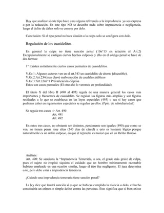 Hay que analizar si este tipo hace o no alguna referencia a la imprudencia ya sea expresa
o por la redacción. En este tipo NO se describe nada sobre imprudencia o negligencia,
luego el delito de daños solo se comete por dolo.
Conclusión: Si el tipo penal no hace alusión a la culpa solo se configura con dolo.
Regulación de los cuasidelitos
En general la culpa no tiene sanción penal (10n°13 en relación al Art.2)
Excepcionalmente se castigan ciertos hechos culposos y ello en el código penal se hace de
dos formas:
1° Existen aisladamente ciertos casos puntuales de cuasidelitos.
V.Gr.1: Algunos autores ven en el art.343 un cuasidelito de aborto (discutible).
V.Gr.2:Art.234(mas claro) malversación de caudales públicos
V.Gr.3:Art.224n°1 Prevaricación culposa
Estos son casos puntuales (El otro año lo veremos en profundidad)
El titulo X del libro II (490 al 493) regula de una manera general los casos más
importantes y frecuentes de cuasidelito. Se regulan las figuras más amplias y son figuras
residuales a lo que se establezca en las leyes especiales (493) o sea si hay casos que
pudieran caber en reglamentos especiales se regulan en ellos. (Ppio. de subsidiariedad)
Se regula tres casos -> Art. 490
Art. 491
Art. 492
En estos tres casos, no obstante ser distintos, penalmente son iguales (490) que como se
ven, no tienen penas muy altas (540 días de cárcel) y esto es bastante lógico porque
naturalmente es un delito culposo, en que el reproche es menor que en un Delito Doloso.
Análisis:
Art. 490: Se sanciona la “Imprudencia Temeraria, o sea, el grado más grave de culpa,
pues el sujeto no empleó siquiera el cuidado que un hombre mínimamente razonable
hubiese empleado en una ocasión similar, luego el tipo fue negligente. El juez determina
esto, pero debe estar a imprudencia temeraria.
¿Cuándo una imprudencia temeraria tiene sanción penal?
La ley dice que tendrá sanción si es que se hubiese cumplido la malicia o dolo, el hecho
constituiría un crimen o simple delito contra las personas. Esto significa que si bien existe
 