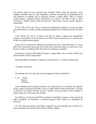 una postura amplia de esta expresión que entiende “delito contra las personas” como
cualquier atentado contra la vida, integridad o salud de una persona, la jurisprudencia ha
sido unánime en entender que la expresión (crimen o simple delito <490>) se refiere
exclusivamente a aquellos delitos clasificados en el título 8 del libro II que se llama
“Crímenes y Simples delitos contra las personas”. (homicidios, lesiones, duelo, injurias e
infanticidio)
El Art. 490 nos dice que solo se sanciona la imprudencia temeraria si es que de haber
concurrido dolo y no culpa, se habría configurado alguno de los delitos del título 8 del libro
II.
V.Gr: Aborto: No está en el título 8 del libro II, luego si alguien por imprudencia
temeraria causa aborto, como el aborto no es delito contra las personas no se sanciona por
el 490 y no tendrá sanción alguna.
Luego solo se sanciona la imprudencia temeraria de haber concurrido dolo y se causa
daño. Por lo mismo por grave que sea el hecho, por mucho que afecte a las personas, si ese
hecho con dolo no configura delito del titulo 8 no configura cuasidelito.
Conclusión: Cuando el 490 habla de crimen o simple delito, solo se refiere a delitos del
título 8 del libro II del Código Penal.
Solo puede haber Cuasidelito de alguno de los del título 8: -Cuasidto. de homicidio
-Cuasidto. de lesiones
Sin embargo ello no es tan claro con otras figuras del título 8 del libro II
V. Gr.: Duelo
Injurias
Parricidio
Se ha estimado que no pueden cometerse con culpa pues por su estructura solo admiten
el dolo, luego la referencia del 490 a crimen o simple delito contra las personas, si la hace
en relación a los delitos del libro II; pero también hay que analizar si ellos admiten la
culpa, porque hay varios que no la admiten.
En definitiva, la referencia del 490 se restringe a homicidio y lesiones, luego solo puede
haber cuasidelito de homicidio y lesiones.(Algunos fallos hablan de cuasidelito de
lesiones).
Art. 491: Sanciona ciertas “actividades riesgosas” que por el peligro que conllevan, las
hace merecedoras de sanción Penal si falta el debido cuidado.
 