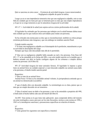 Qué se sanciona en estos casos: - Existencia de actividad riesgosa. (casos mencionados)
- Negligencia culpable de quien la realiza.
Luego ya no es una imprudencia temeraria sino que una negligencia culpable, esto es una
falta de cuidado que no tiene por que se temeraria pero es más que una simple imprudencia
y el que no se exige temeraria es por la naturaleza riesgosa de la actividad.
491 i1º -> Actividad de la salud (son sujetos activos ciertos profesionales de la salud)
El legislador ha estimado que las personas que trabajen con la salud humana deben tener
más cuidado que los que realicen otras actividades pues tratan con personas.
Se ha criticado esta norma pues se dice que es inconstitucional, también se critica porque
existirían profesiones más riesgosas y que sin embargo no tendrían sanción Penal.
Cuándo tendría sanción:
1º Si tiene una negligencia culpable en el desempeño de la profesión, naturalmente es por
su actividad en desempeño del cargo.
Siempre que haya sido descuidado más allá de lo permitido.
2º Que con su negligencia culpable halla causado un mal a las personas. Esta frase del
491 i 1º se ha entendido en la forma del 490, o sea solo tendrá sanción en la medida que si
hubiera actuado con dolo su hecho configure alguno de los crímenes o simples delitos
contra las personas. (tit.8 libro II)
491 i2º Actividad riesgosa de tener animales feroces. El legislador le impone a quien
tiene un animal feroz un cuidado especial y si por descuido culpable ese animal causa daño
a las personas, el dueño tendrá sanción penal.
Requisitos:
1º Que se trate de un animal feroz.
Animal Feroz: Si bien se ha entendido animal violento, la jurisprudencia entiende que es
un animal no domesticado (cocodrilo)
2º que el dueño obre con descuido culpable. La terminología no es clara, parece que es
más que un simple descuido sin ser temerario.
3º Que el animal cause un daño a las personas y esto se ha entendido a propósito del 490,
si hubo dolo el hecho habría sido uno del título8 del libro II.
Art.492 Esta norma es la que tiene más aplicación pues comprende delitos del transito
sin estar restringida a casos; pero por ser los más frecuentes, incluso a esta norma en 1996 y
1963 se le introdujeron sanciones y presunciones específicas en relación al tránsito.
i1º
Requisitos:
1º (más general los siguientes son especificos a transito)
 