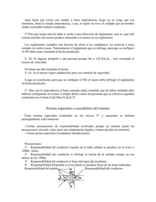 Aquí basta que exista una simple o mera imprudencia, luego no se exige que sea
temeraria, basta la simple imprudencia, o sea, el sujeto no tuvo el cuidado que un hombre
medio racionable hubiera empleado.
2º Para que tenga sanción debe ir unida a una infracción de reglamento, esto es, que esté
contraviniendo una norma jurídica contenida a lo menos en un reglamento.
Los reglamentos cumplen una función de alerta a los ciudadanos, los motivan a tener
cuidado en ciertos casos. Naturalmente el reglamento que se infringe, para que se configure
el 492 debe estar vinculada al hecho producido.
V. Gr. Si alguien atropelló a una persona porque iba a 120 Km./h. , está vinculada al
exceso de velocidad.
No basta una desvinculada al hecho
V. Gr. Si el mismo sujeto andaba bien pero sin cinturón de seguridad.
Luego en conclusión, para que se configure el 492 el sujeto debe infringir el reglamento
al hecho producido.
3º Que con la imprudencia se haya causado algún resultado que de haber mediado dolo
hubiera configurado un crimen o simple delito contra las personas que se refieren a aquellos
contenidos en el titulo 8 del libro II del C.P.
Normas especiales a cuasidelitos del transito.
Estas normas especiales contenidas en los incisos 3ºs
y siguientes se refieren
principalmente a dos materias:
- Ciertas presunciones de responsabilidad (criticadas porque en materia penal las
presunciones son mal vistas; pero son simplemente legales y tienen prueba en contrario).
- Ciertas penas especiales (verdaderas interdicciones)
Presunciones:
1ª. Responsabilidad del conductor cuando en el radio urbano se produce en el cruce o
10Mts. Antes.
2ª. Responsabilidad del conductor si infringe la norma de la calzada aunque no sea
dentro de los 10Mts.
3ª. Responsabilidad del conductor si huye del lugar del accidente.
4ª. Responsabilidad del peatón si el accidente se produce fuera de las áreas indicadas.
Responsabilidad del peatón Responsabilidad del conductor
 