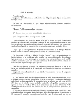 Regla de la calzada
Penas Especiales:
Suspensión del la Licencia de conducir: Es una obligación para el juez la suspensión
hasta por 2 años.
En caso de reincidencia el juez puede facultativamente (puede) inhabilitar
perpetuamente.
Algunos Problemas en delitos culposos
1º Hecho culposo con resultado múltiple.
V.Gr. Una persona choca un bus y mueren los 20.
Cómo se sanciona esta situación. Hemos dicho que la esencia del delito culposo es la
negligencia o imprudencia en el caso concreto, lo que en el ejemplo resulta ser una
imprudencia; pero por otro lado dijimos que es de la esencia del resultado, esto es que no se
sanciona la negligencia en cuanto tal, sino en la medida que produce resultados típicos.
Luego a qué le damos preferencia. De partida nuestro sistema no es del tipo “Crimina
Culpae”, donde se sanciona la negligencia en cuanto tal. (Sistema Español)
Por el contrario el chileno es del tipo “Crimina Culposa”, esto es, se sancionan ciertos
hechos culposos en la medida que ellas cumplan con los requisitos de los determinados
tipos culposos y en estos tipos culposos es característico que se configuren en la medida
que haya un resultado, sin este resultado que lesione efectivamente un bien jurídico, no
tiene sanción la imprudencia por grave que sea.
Pues bien, no obstante lo anterior, no queda claro en nuestro sistema si es que en un
hecho con resultado múltiple se da prevalencia a negligencia (es única) o a los resultados
causados.
En general, jurisprudencialmente se han dado las tres soluciones y es uno de los puntos
con más variación.
1ª Tesis: Existen fallos que entienden que existe un único delito no obstante los varios
resultados causados, porque naturalmente el hecho es uno solo, entonces en el ejemplo
dado habría un único cuasidelito de homicidio, luego se aplicaría una sola pena del 490
(540 días) y a lo más los varios resultados producidos solo podrían considerarse para
agravar la pena en virtud del 69 del C.P., entendiendo que las otras 19 muertes “solo
constituyen una extensión del mal causado”(Le dice al juez que se valla para arriba, es
facultativo)
2ª tesis: (véase artículo del Ministro Silva) Postula que existen tantos cuasidelitos como
resultados típicos, aun cuando la negligencia sea única. En el ejemplo, si el fulano mató a
20 personas; 20 serían los cuasidelitos de homicidio y por lo mismo cada uno con su
 