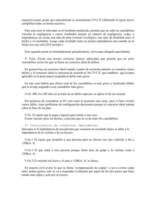 respectiva pena; penas que naturalmente se acumularían (74 C.P.) debiendo el sujeto activo
cumplirlas todas en forma sucesiva.
Para esta tesis lo relevante es el resultado producido, postula que no cabe en cuasidelitos
vincular la negligencia a varios resultados porque en materia de negligencia, culpa, o
imprudencia, no existe una idea de plan (vinculo sicológico, una idea de finalidad entre el
hecho y el resultado). Luego cada resultado tiene su propia imprudencia aun cuando en el
hecho sea una sola (20 Cuasidto.)
Esta segunda teoría es tremendamente perjudicatoria. (sirve para abogado querellante)
3ª Tesis: Existe una tercera corriente (parece adecuada) que postula que en estos
cuasidelitos existe los que se llama un concurso ideal de delitos.
En general hay un concurso ideal cuando a partir de un hecho primero se cometen varios
delitos y el concurso ideal se sanciona de acuerdo al Art.75 C.P. que establece que la pena
aplicable es la pena mayor asignada al delito más grave.
En este caso habría que ubicar cual de los cuasidelitos es más grave y localizado habría
que ir al tope asignado a ese cuasidelito más grave.
V.Gr. 490, los 540 días (si se trata de un delito especial, se aplica el de esa norma)
Sin perjuicio de considerar el 69, esta sería la posición más justa; pero si bien existen
varios fallos, tiene problemas de configuración doctrinaria porque el concurso ideal trabaja
sobre la base de un plan.
V.Gr. El sujeto que le pega a alguien para entrar a una casa.
Existe vinculo entre los hechos, conexión que no se da entre los cuasidelitos.
2º Concurrencia de conductas imprudentes
Qué pasa si la imprudencia de una persona que ocasiona un resultado típico se debe a la
imprudencia de la víctima o de un tercero.
V.Gr.1 El sujeto que atropella a una persona para no chocar con otro vehículo e iba a
120Km. /h.
V.Gr.2 El que mató a otra persona porque frenó muy de golpe y la víctima venía a
120Km. /h.
V.Gr.3 El carretón sin luces y el auto a 120Km. /h. lo choca.
En materia civil existe lo que se llama “compensación de culpas” o sea si existe culpa
entre ambas partes, solo se va a responder civilmente por aquel de las dos partes que haya
tenido más culpa y solo por el exceso.
 