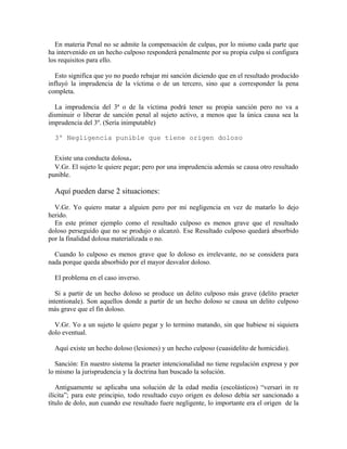 En materia Penal no se admite la compensación de culpas, por lo mismo cada parte que
ha intervenido en un hecho culposo responderá penalmente por su propia culpa si configura
los requisitos para ello.
Esto significa que yo no puedo rebajar mi sanción diciendo que en el resultado producido
influyó la imprudencia de la víctima o de un tercero, sino que a corresponder la pena
completa.
La imprudencia del 3ª o de la víctima podrá tener su propia sanción pero no va a
disminuir o liberar de sanción penal al sujeto activo, a menos que la única causa sea la
imprudencia del 3º. (Sería inimputable)
3º Negligencia punible que tiene origen doloso
Existe una conducta dolosa.
V.Gr. El sujeto le quiere pegar; pero por una imprudencia además se causa otro resultado
punible.
Aquí pueden darse 2 situaciones:
V.Gr. Yo quiero matar a alguien pero por mi negligencia en vez de matarlo lo dejo
herido.
En este primer ejemplo como el resultado culposo es menos grave que el resultado
doloso perseguido que no se produjo o alcanzó. Ese Resultado culposo quedará absorbido
por la finalidad dolosa materializada o no.
Cuando lo culposo es menos grave que lo doloso es irrelevante, no se considera para
nada porque queda absorbido por el mayor desvalor doloso.
El problema en el caso inverso.
Si a partir de un hecho doloso se produce un delito culposo más grave (delito praeter
intentionale). Son aquellos donde a partir de un hecho doloso se causa un delito culposo
más grave que el fin doloso.
V.Gr. Yo a un sujeto le quiero pegar y lo termino matando, sin que hubiese ni siquiera
dolo eventual.
Aquí existe un hecho doloso (lesiones) y un hecho culposo (cuasidelito de homicidio).
Sanción: En nuestro sistema la praeter intencionalidad no tiene regulación expresa y por
lo mismo la jurisprudencia y la doctrina han buscado la solución.
Antiguamente se aplicaba una solución de la edad media (escolásticos) “versari in re
ilícita”; para este principio, todo resultado cuyo origen es doloso debía ser sancionado a
título de dolo, aun cuando ese resultado fuere negligente, lo importante era el origen de la
 