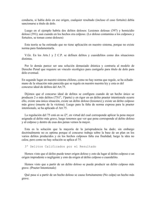 conducta, si había dolo en ese origen, cualquier resultado (incluso el caso fortuito) debía
sancionarse a título de dolo.
Luego en el ejemplo habría dos delitos dolosos: Lesiones dolosas (397) y homicidio
doloso (391); aun cuando en los hechos era culposo. (Lo doloso contamina a los culposos y
fortuitos, se toman como dolosos)
Esta teoría se ha estimado que no tiene aplicación en nuestro sistema, porque no existe
norma para fundamentarla.
V.Gr. En los Arts.1 y 2 C.P. se definen delitos y cuasidelitos como dos situaciones
distintas.
Por lo demás parece ser una solución demasiado drástica y contraria al modelo de
Derecho Penal que requiere un vinculo sicológico para castigarlo para título de dolo para
dolo eventual.
En segundo lugar en nuestro sistema chileno, como no hay norma que regule, se ha echado
mano de la situación más parecida que se regula en nuestro nuestra ley y esta es del
concurso ideal de delitos del Art.75.
Dijimos que el concurso ideal de delitos se configura cuando de un hecho único se
producen 2 o más delitos (75i1º, 1ªparte) y en rigor en un delito praeter intentionale ocurre
ello, existe una única situación, existe un delito doloso (lesiones) y existe un delito culposo
más grave (muerte de la víctima). Luego para la falta de norma expresa para la praeter
intentionale, se ha aplicado el Art.75.
La regulación del 75 está en su i2º, en virtud del cual corresponde aplicar la pena mayor
asignada al delito más grave, luego tenemos que ver que pena corresponde al delito doloso
y al culposo y dentro de esas dos penas vemos la mayor.
Esta es la solución que la mayoría de la jurisprudencia ha dado; sin embargo
doctrinalmente no es optima porque el concurso trabaja sobre la base de un plan en los
varios delitos producidos y en los hechos culposos falta esa finalidad, luego la idea no
calza; pero como no hay solución se aplica el 75.
3º Delitos Calificados por el Resultado
Hemos visto que el delito puede tener origen doloso y esto da lugar al delito culposo o un
origen imprudente o negligente y esto da origen al delito culposo o cuasidelito.
Hemos visto que a partir de un delito doloso se puede producir un delito culposo más
grave. (Praeter Intentionale)
Qué pasa si a partir de un hecho doloso se causa fortuitamente (No culpa) un hecho más
grave.
 