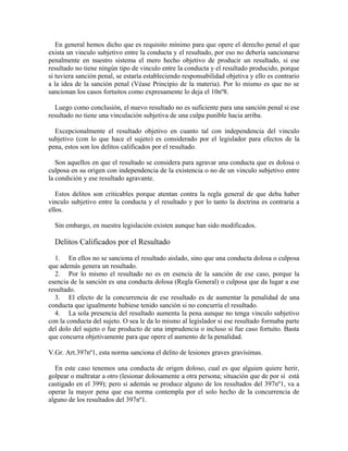 En general hemos dicho que es requisito mínimo para que opere el derecho penal el que
exista un vinculo subjetivo entre la conducta y el resultado, por eso no debería sancionarse
penalmente en nuestro sistema el mero hecho objetivo de producir un resultado, si ese
resultado no tiene ningún tipo de vinculo entre la conducta y el resultado producido, porque
si tuviera sanción penal, se estaría estableciendo responsabilidad objetiva y ello es contrario
a la idea de la sanción penal (Véase Principio de la materia). Por lo mismo es que no se
sancionan los casos fortuitos como expresamente lo deja el 10nº8.
Luego como conclusión, el nuevo resultado no es suficiente para una sanción penal si ese
resultado no tiene una vinculación subjetiva de una culpa punible hacia arriba.
Excepcionalmente el resultado objetivo en cuanto tal con independencia del vinculo
subjetivo (con lo que hace el sujeto) es considerado por el legislador para efectos de la
pena, estos son los delitos calificados por el resultado.
Son aquellos en que el resultado se considera para agravar una conducta que es dolosa o
culposa en su origen con independencia de la existencia o no de un vinculo subjetivo entre
la condición y ese resultado agravante.
Estos delitos son criticables porque atentan contra la regla general de que deba haber
vinculo subjetivo entre la conducta y el resultado y por lo tanto la doctrina es contraria a
ellos.
Sin embargo, en nuestra legislación existen aunque han sido modificados.
Delitos Calificados por el Resultado
1. En ellos no se sanciona el resultado aislado, sino que una conducta dolosa o culposa
que además genera un resultado.
2. Por lo mismo el resultado no es en esencia de la sanción de ese caso, porque la
esencia de la sanción es una conducta dolosa (Regla General) o culposa que da lugar a ese
resultado.
3. El efecto de la concurrencia de ese resultado es de aumentar la penalidad de una
conducta que igualmente hubiese tenido sanción si no concurría el resultado.
4. La sola presencia del resultado aumenta la pena aunque no tenga vinculo subjetivo
con la conducta del sujeto. O sea le da lo mismo al legislador si ese resultado formaba parte
del dolo del sujeto o fue producto de una imprudencia o incluso si fue caso fortuito. Basta
que concurra objetivamente para que opere el aumento de la penalidad.
V.Gr. Art.397nº1, esta norma sanciona el delito de lesiones graves gravísimas.
En este caso tenemos una conducta de origen doloso, cual es que alguien quiere herir,
golpear o maltratar a otro (lesionar dolosamente a otra persona; situación que de por sí está
castigado en el 399); pero si además se produce alguno de los resultados del 397nº1, va a
operar la mayor pena que esa norma contempla por el solo hecho de la concurrencia de
alguno de los resultados del 397nº1.
 