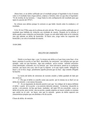Ahora bien, es un delito calificado por el resultado porque el legislador le da el mismo
valor si el resultado tiene origen doloso, culposo o fortuito; toda vez que dice el legislador:
“Si de resultas de las lesiones...”, luego basta la sola configuración del resultado para que
opere la sanción del 397nº1.
Se critican esos delitos porque lo correcto es que halla vínculo entre la conducta y el
resultado.
V.Gr. El Art.372bis antes de la reforma de julio del año ’99 era un delito calificado por el
resultado pues hablaba de violación con resultado de muerte. Después de la reforma el
delito quedó como violación con homicidio. Luego, no solo debe haber dolo en la violación
sino que además un delito de homicidio. Al hacer esto, exige todos los requisitos del
homicidio y no solo el resultado de muerte.
10-08-2000.
DELITO DE OMISIÓN
Omitir es no hacer algo y por lo mismo este delito es el que tiene como base el no
hacer, mientras la acción es una fácil describirla, las omisiones son infinitas por que por
ejemplo cada vez que hacemos algo una conducta activa existen infinitas omisiones
(estar durmiendo, comiendo, etc.) la omisión que tiene relevancia penal no es cualquiera
omisión por hacer otra cosa, sino lo que le importa es lo que sujeto estaba obligado ha
hacer y no lo hizo, luego penalmente aquella persona que no hace algo estando obligado
ha hacerlo.
La teoría del delito de omisiones de reciente estudio y había quedado de lado por
dos motivos:
1°. Por que el delito se concibe como una acción por lo mismo no es fácil ver un
delito de omisión y son menos frecuente.
2°. Es un argumento de derecho positivo por que los códigos de la época definían
el delito a partir de la acción y no-omisión (derecho alemán) la doctrina desarrollo la
acción y no-omisión de hay que hasta mediados del siglo XX era concebido como un
delito de acción, pero existía una no-acción, cuando empieza un mayor estudio se constata
que omitir no es solo no hacer, sino que la omisión genera un delito especial con
características propias que son distintas a los de acción.
Clases de delito de omisión
 