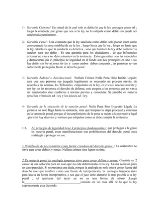 1- Garantía Criminal: En virtud de la cual solo es delito lo que la ley consagra como tal ;
luego la conducta por grave que sea si la ley no lo estipula como delito no puede ser
sancionada penalmente .
2- Garantía Penal : Una conducta que la ley sanciona como delito solo puede tener como
consecuencia la pena establecida en la ley , luego basta que la ley , luego no basta que
la ley establezca que la conducta es delictiva , sino que también la ley debe contener la
sanción para ese delito . Es una garantía para los ciudadanos , de que influencias
externas no van a ser determinantes en la sentencia . Estas garantías son las esenciales
y demuestran que el principio de legalidad en el fondo son dos principios en uno : No
hay delito sin ley ni pena sin ley y como ambos deben concurrir , las personas se ven
doblemente protegidas frente al derecho penal .
3- Garantía Judicial o Jurisdiccional: Nullum Crimen Nulla Pena, Sine Iuditio Légale;
para que una persona sea juzgada legalmente es necesario un proceso previo, de
acuerdo a las normas, los Tribunales estipulados en la ley, en el cual, necesariamente y
por ley, se les reconoce el derecho de defensa, este asegura a las personas que no van a
ser sancionadas sino conforme a normas previas y conocidas. Se prohibe en materia
penal los tribunales ad - ley y los juicios ad - ley.
4- Garantía de la ejecución de la sanción penal: Nulla Pena Sine Executio Légale La
garantía no solo llega hasta la sentencia, sino que traspasa la etapa procesal y continua
en la sentencia penal, porque el incumplimiento de la pena se sujeta a la normativa legal
, por ello hay decretos y normas que estipulan como se debe cumplir la sentencia
1.2- EL principio de legalidad tiene 4 principios fundamentales; que protegen a la gente
en materia penal, estas manifestaciones son prohibiciones del derecho penal para
restringir o proteger su uso.
1 Prohibición de la costumbre como fuente creadora del derecho penal. : La costumbre no
sirve para crear delitos y penas: Nullum crimen sine legem scripta.
2 En materia penal la analogía tampoco sirve para crear delitos y penas: Consiste en 2
casos: a) una solución para un caso que no esta determinado en la ley b) una solución para
un caso parecido. Si se presenta una duda, porque la analogía no solo opera como fuente del
derecho sino que también como una fuente de interpretación, la analogía tampoco sirve
para usarla en forma interpretativa, o sea que el juez debe atenerse lo mas posible a la ley
penal , el apartarse del texto ya no es una forma de abuso .Luego
la____________________________________consiste en ver mas allá de lo que la ley
expresamente esta diciendo.
 