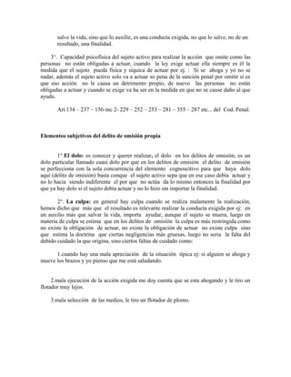 salve la vida, sino que lo auxilie, es una conducta exigida, no que lo salve, no de un
resultado, una finalidad.
3°. Capacidad psicofísica del sujeto activo para realizar la acción que omite como las
personas no están obligadas a actuar, cuando la ley exige actuar ella siempre es él la
medida que el sujeto pueda física y síquica de actuar por ej. : Si se ahoga y yo no se
nadar, además el sujeto activo solo va a actuar so pena de la sanción penal por omitir si es
que eso acción no le causa un detrimento propio, de nuevo las personas no están
obligadas a actuar y cuando se exige va ha ser en la medida en que no se cause daño al que
ayuda.
Art.134 – 237 – 156-inc 2- 229 – 252 – 253 – 281 – 355 – 287 etc... del Cod. Penal.
Elementos subjetivos del delito de omisión propia
1°.El dolo: es conocer y querer realizar, el dolo en los delitos de omisión, es un
dolo particular llamado cuasi dolo por que en los delitos de omisión el delito de omisión
se perfecciona con la sola concurrencia del elemento cognoscitivo para que haya dolo
aquí (delito de omisión) basta conque el sujeto activo sepa que en ese caso debía actuar y
no lo hacia siendo indiferente el por que no actúa da lo mismo entonces la finalidad por
que ya hay dolo si el sujeto debía actuar y no lo hizo sin importar la finalidad.
2°. La culpa: en general hay culpa cuando se realiza malamente la realización,
hemos dicho que más que el resultado es relevante realizar la conducta exigida por ej: en
un auxilio más que salvar la vida, importa ayudar, aunque el sujeto se muera, luego en
materia de culpa se estima que en los delitos de omisión la culpa es más restringida como
no existe la obligación de actuar, no existe la obligación de actuar no existe culpa sino
que estima la doctrina que ciertas negligencias más gruesas, luego no seria la falta del
debido cuidado la que origina, sino ciertos faltas de cuidado como:
1.cuando hay una mala apreciación de la situación típica ej: si alguien se ahoga y
mueve los brazos y yo pienso que me está saludando.
2.mala ejecución de la acción exigida me doy cuenta que se esta ahogando y le tiro un
flotador muy lejos.
3.mala selección de las medios, le tiro un flotador de plomo.
 