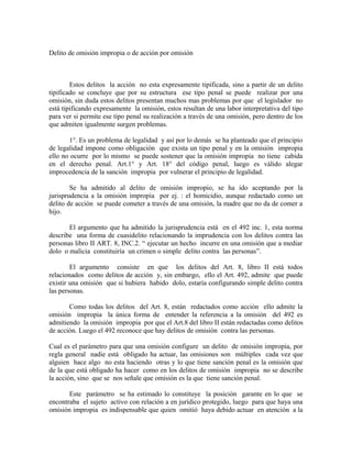 Delito de omisión impropia o de acción por omisión
Estos delitos la acción no esta expresamente tipificada, sino a partir de un delito
tipificado se concluye que por su estructura ese tipo penal se puede realizar por una
omisión, sin duda estos delitos presentan muchos mas problemas por que el legislador no
está tipificando expresamente la omisión, estos resultan de una labor interpretativa del tipo
para ver si permite ese tipo penal su realización a través de una omisión, pero dentro de los
que admiten igualmente surgen problemas.
1°. Es un problema de legalidad y así por lo demás se ha planteado que el principio
de legalidad impone como obligación que exista un tipo penal y en la omisión impropia
ello no ocurre por lo mismo se puede sostener que la omisión impropia no tiene cabida
en el derecho penal. Art.1° y Art. 18° del código penal, luego es válido alegar
improcedencia de la sanción impropia por vulnerar el principio de legalidad.
Se ha admitido al delito de omisión impropio, se ha ido aceptando por la
jurisprudencia a la omisión impropia por ej. : el homicidio, aunque redactado como un
delito de acción se puede cometer a través de una omisión, la madre que no da de comer a
hijo.
El argumento que ha admitido la jurisprudencia está en el 492 inc. 1, esta norma
describe una forma de cuasidelito relacionando la imprudencia con los delitos contra las
personas libro II ART. 8, INC.2. “ ejecutar un hecho incurre en una omisión que a mediar
dolo o malicia constituiría un crimen o simple delito contra las personas”.
El argumento consiste en que los delitos del Art. 8, libro II está todos
relacionados como delitos de acción y, sin embargo, ello el Art. 492, admite que puede
existir una omisión que si hubiera habido dolo, estaría configurando simple delito contra
las personas.
Como todas los delitos del Art. 8, están redactados como acción ello admite la
omisión impropia la única forma de entender la referencia a la omisión del 492 es
admitiendo la omisión impropia por que el Art.8 del libro II están redactadas como delitos
de acción. Luego el 492 reconoce que hay delitos de omisión contra las personas.
Cual es el parámetro para que una omisión configure un delito de omisión impropia, por
regla general nadie está obligado ha actuar, las omisiones son múltiples cada vez que
alguien hace algo no esta haciendo otras y lo que tiene sanción penal es la omisión que
de la que está obligado ha hacer como en los delitos de omisión impropia no se describe
la acción, sino que se nos señale que omisión es la que tiene sanción penal.
Este parámetro se ha estimado lo constituye la posición garante en lo que se
encontraba el sujeto activo con relación a en jurídico protegido, luego para que haya una
omisión impropia es indispensable que quien omitió haya debido actuar en atención a la
 