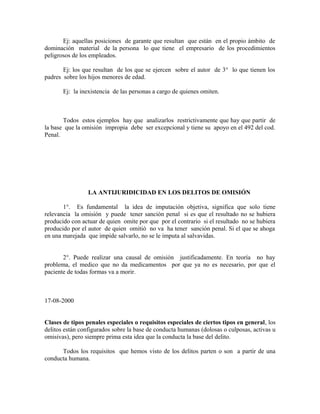 Ej: aquellas posiciones de garante que resultan que están en el propio ámbito de
dominación material de la persona lo que tiene el empresario de los procedimientos
peligrosos de los empleados.
Ej: los que resultan de los que se ejercen sobre el autor de 3° lo que tienen los
padres sobre los hijos menores de edad.
Ej: la inexistencia de las personas a cargo de quienes omiten.
Todos estos ejemplos hay que analizarlos restrictivamente que hay que partir de
la base que la omisión impropia debe ser excepcional y tiene su apoyo en el 492 del cod.
Penal.
LA ANTIJURIDICIDAD EN LOS DELITOS DE OMISIÓN
1°. Es fundamental la idea de imputación objetiva, significa que solo tiene
relevancia la omisión y puede tener sanción penal si es que el resultado no se hubiera
producido con actuar de quien omite por que por el contrario si el resultado no se hubiera
producido por el autor de quien omitió no va ha tener sanción penal. Si el que se ahoga
en una marejada que impide salvarlo, no se le imputa al salvavidas.
2°. Puede realizar una causal de omisión justificadamente. En teoría no hay
problema, el medico que no da medicamentos por que ya no es necesario, por que el
paciente de todas formas va a morir.
17-08-2000
Clases de tipos penales especiales o requisitos especiales de ciertos tipos en general, los
delitos están configurados sobre la base de conducta humanas (dolosas o culposas, activas u
omisivas), pero siempre prima esta idea que la conducta la base del delito.
Todos los requisitos que hemos visto de los delitos parten o son a partir de una
conducta humana.
 