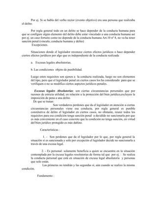 Por ej. Si se habla del verbo rector (evento objetivo) era una persona que realizaba
el delito.
Por regla general todo en un delito se hace depender de la conducta humana para
que se configure algún elemento del delito debe estar vinculado a una conducta humana así
por ej. un caso fortuito como no depende de la conducta humana Art.10 nº 8, no va ha tener
sanción penal (vinculo, conducta humana y delito)
Excepciones.
Situaciones donde el legislador reconoce ciertos efectos jurídicos o hace depender
ciertos efectos jurídicos por algo que es independiente de la conducta realizada
a. Excusas legales absolutorias.
b. Las condiciones objeto de punibilidad.
Luego estos requisitos son ajenos a la conducta realizada, luego no son elementos
del tipo, pero que el legislador penal en ciertos casos los ha considerado para que se
verifiquen o no se modifica ciertos aspectos jurídicos penales.
Excusas legales Absolutorias: son ciertas circunstancias personales que por
razones de estricta utilidad, en relación a la protección del bien jurídico,excluyen la
imposición de pena a una delito.
De que se tratan:
Son verdaderos perdones que da el legislador en atención a ciertas
circunstancias personales viene esa conducta, por regla general es punible
constitutiva de delito el legislador en ciertos casos, no obstante, reunir todos los
requisitos para esa condición tenga sanción penal a decidido no sancionarla por que
es más conveniente en el caso concreto que la condición no tenga sanción, en virtud
del bien jurídico protegido es más dañino.
Características :
1. - Son perdones que da el legislador por lo que, por regla general la
situación si es sancionada y solo por excepción el legislador decide no sancionarla a
través de una excusa legal.
2. - Es personal: solamente beneficia a quien se encuentra en la situación
contemplada por la excusa legales resolutorias de forma tal que por ej. : Se realiza
la conducta personal que está en situación de excusa legal absolutoria y personas
que solo están.
Las primeras no tendrán y las segundas sí, aún cuando se realizo la misma
condición.
Fundamento :
 