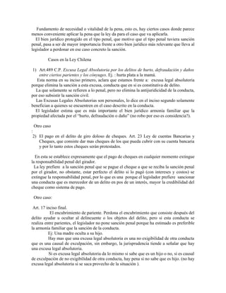 Fundamento de necesidad o vitalidad de la pena, esto es, hay ciertos casos donde parece
menos conveniente aplicar la pena que la ley da para el caso que va aplicarla.
El bien jurídico protegido en el tipo penal, que motivo que el tipo penal tuviera sanción
penal, pasa a ser de mayor importancia frente a otro bien jurídico más relevante que lleva al
legislador a perdonar en ese caso concreto la sanción.
Casos en la Ley Chilena
1) Art.489 C.P. Excusa Legal Absolutoria por los delitos de hurto, defraudación y daños
entre ciertos parientes y los cónyuges. Ej. : hurta plata a la mamá.
Esta norma en su inciso primero, aclara que estamos frente a: excusa legal absolutoria
porque elimina la sanción a esta excusa, conducta que en si es constitutiva de delito.
La que solamente se refieren a lo penal, pero no elimina la antijuridicidad de la conducta,
por eso subsistir la sanción civil.
Las Excusas Legales Absolutorias son personales, lo dice en el inciso segundo solamente
benefician a quienes se encuentren en el caso descrito en la conducta.
El legislador estima que es más importante el bien jurídico armonía familiar que la
propiedad afectada por el “hurto, defraudación o daño” (no robo por eso es considencia?).
Otro caso
:
2) El pago en el delito de giro doloso de cheques. Art. 23 Ley de cuentas Bancarias y
Cheques, que consiste dar mas cheques de los que pueda cubrir con su cuenta bancaria
y por lo tanto estos cheques serán protestados.
En esta se establece expresamente que el pago de cheques en cualquier momento extingue
la responsabilidad penal del girador.
La ley prefiere a la sanción penal que se pague el cheque a que se reciba la sanción penal
por el girador, no obstante, estar perfecto el delito si lo pagó (con intereses y costos) se
extingue la responsabilidad penal, por lo que es una porque el legislador prefiere sancionar
una conducta que es merecedor de un delito en pos de un interés, mayor la credibilidad del
cheque como sistema de pago.
Otro caso:
Art. 17 inciso final.
El encubrimiento de pariente. Perdona el encubrimiento que consiste después del
delito ayudar u ocultar al delincuente o los objetos del delito, pero si esta conducta se
realiza entre parientes, el legislador no pone sanción penal porque ha estimado es preferible
la armonía familiar que la sanción de la conducta.
Ej: Una madre oculta a su hijo.
Hay mas que una excusa legal absolutoria es una no exigibilidad de otra conducta
que es una causal de exculpación, sin embargo, la jurisprudencia tiende a señalar que hay
una excusa legal absolutoria.
Si es excusa legal absolutoria da lo mismo si sabe que es un hijo o no, si es causal
de exculpación de no exigibilidad de otra conducta, hay pena si no sabe que es hijo. (no hay
excusa legal absolutoria si se saca provecho de la situación ).
 
