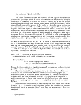 Las condiciones objeto de punibilidad:
Son ciertas circunstancias ajenas a la conducta realizada y por lo mismo no son
elementos del tipo que por razones de estricta utilidad en relación al bien jurídico protegido
condicionan la imposición de la pena --- medida a distintos de las excusas legales
absolutorias que eliminan la pena para una conducta en si punible, las condiciones objeto
de punibilidad son requisitos externos de los cuales va a depender que se castigue una
conducta que en si no es punible o es punible por una excusa legal absolutoria pena menor,
luego las condiciones objeto de punibilidad son requisitos ajenas a la conducta ellas no
tienen que ver con la finalidad del sujeto están fuera del dolo mas que es el legislador el que
a impuesto esta exigencia para sancionar la conducta aunque el sujeto activo desee que se
consume el delito si falta las condiciones objeto de punibilidad no haber sanción penal de
ningún tipo y por el contrario aunque el sujeto activo no desee el resultado punible si se
verifica la condición objeto punibilidad va a tener sanción y el delito va a estar perfecto.
a) Delito de auxilio de suicidio, Art. 393 C.P., en general, el suicidio no tiene sanción lo
que la ley sanciona es a la persona que sabiendo que otro se va a suicidar lo ayuda, pero
para que esta conducta de ayuda tenga sanción penal “es imprescindible que muera el
suicida “, condición objeto de punibilidad, esta es la condición. Sin muerte no hay sanción.
También es claro que es mas condición objeto Punibilidad por la muerte del sujeto, es
algo ajeno a la conducta del auxiliador.
b) Art.352 C.P. El abandono de personas desvalidas (parientes).
Necesariamente debe morir o sufrir lesiones graves el abandonado.
Casos conflictivos:
Ej: Art. 470 nº 1 Apropiación indebida.
Art. 197 Falsificación de instrumento privado.
En estas dos figuras se discute si el perjuicio que en ella se exige es una conducta objeto de
punibilidad o es un elemento objetivo del tipo.
Algunos autores postulan que es un elemento del tipo si ese elemento del tipo si ese
elemento del tipo necesariamente debe estar vinculado a la conducta, luego para que
hubiera falsificación de documentos privado seria necesario ej. : el sujeto activo quisiera
perjudicar a terceros, daño patrimonial, luego si es elemento del tipo, necesariamente el
perjuicio debería estar en el dolo, por el contrario si (solo fue broma)no se quiso causar el
perjuicio, pero igual se produce un perjuicio no podría yo tener sanción penal por que no
hay dolo.
En segundo lugar si ese elemento del tipo también podría hacer sanción penal si no se
beneficia. Por ej. : delito frustrado de apropiación indebida(falta perjuicio pero igual hay
sanción penal, aunque no consumado.)(falsifico una firma, voy con un cheque y el cajero se
da cuenta)
Segunda postura:
 