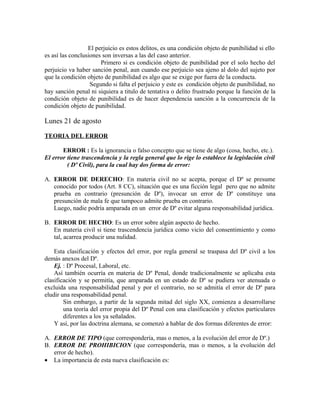 El perjuicio es estos delitos, es una condición objeto de punibilidad si ello
es así las conclusiones son inversas a las del caso anterior.
Primero si es condición objeto de punibilidad por el solo hecho del
perjuicio va haber sanción penal, aun cuando ese perjuicio sea ajeno al dolo del sujeto por
que la condición objeto de punibilidad es algo que se exige por fuera de la conducta.
Segundo si falta el perjuicio y este es condición objeto de punibilidad, no
hay sanción penal ni siquiera a titulo de tentativa o delito frustrado porque la función de la
condición objeto de punibilidad es de hacer dependencia sanción a la concurrencia de la
condición objeto de punibilidad.
Lunes 21 de agosto
TEORIA DEL ERROR
ERROR : Es la ignorancia o falso concepto que se tiene de algo (cosa, hecho, etc.).
El error tiene trascendencia y la regla general que lo rige lo establece la legislación civil
( Dº Civil), para la cual hay dos forma de error:
A. ERROR DE DERECHO: En materia civil no se acepta, porque el Dº se presume
conocido por todos (Art. 8 CC), situación que es una ficción legal pero que no admite
prueba en contrario (presunción de Dº), invocar un error de Dº constituye una
presunción de mala fe que tampoco admite prueba en contrario.
Luego, nadie podría amparada en un error de Dº evitar alguna responsabilidad jurídica.
B. ERROR DE HECHO: Es un error sobre algún aspecto de hecho.
En materia civil si tiene trascendencia jurídica como vicio del consentimiento y como
tal, acarrea producir una nulidad.
Esta clasificación y efectos del error, por regla general se traspasa del Dº civil a los
demás anexos del Dº.
Ej. : Dº Procesal, Laboral, etc.
Así también ocurría en materia de Dº Penal, donde tradicionalmente se aplicaba esta
clasificación y se permitía, que amparada en un estado de Dº se pudiera ver atenuada o
excluida una responsabilidad penal y por el contrario, no se admitía el error de Dº para
eludir una responsabilidad penal.
Sin embargo, a partir de la segunda mitad del siglo XX, comienza a desarrollarse
una teoría del error propia del Dº Penal con una clasificación y efectos particulares
diferentes a los ya señalados.
Y así, por las doctrina alemana, se comenzó a hablar de dos formas diferentes de error:
A. ERROR DE TIPO (que correspondería, mas o menos, a la evolución del error de Dº.)
B. ERROR DE PROHIBICION (que correspondería, mas o menos, a la evolución del
error de hecho).
• La importancia de esta nueva clasificación es:
 