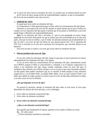 (a) A través de estos nuevos conceptos de error, se concibe que en materia penal un error
de Dº (error de tipo), pueda eximir de responsabilidad a alguien, lo que es inaceptable.
(b) Se le da una normativa más clara al error.
A. ERROR DE TIPO:
Es aquel que recae sobre un elemento del tipo.
Es la ignorancia o falsa apreciación que se tiene sobre las circunstancias del tipo penal.
Entonces es una especie de error de Dº, porque el sujeto piensa que lo que el realiza no
cumple con los requisitos del tipo penal, él piensa que la ley penal es indiferente y ese error
puede llegar a liberarlos de responsabilidad penal.
Ejm: Es un elemento del robo y de hurto, el que la cosa apropiada sea ajena, luego
amparada en esa teoría, bien puede ser que yo piense que una cosa botada ya no es una cosa
ajena, sino que es una res nullius, y por lo tanto, las personas piensan que al apropiárselo no
hay un robo y ese error de tipo me libera de una sanción penal (Art. 432 y siguiente del
CP). Fue lo ocurrido en el caso de la cartonera de Concepción, que encontró dinero en un
basurero.
Este error de tipo se refiere a un error que recae sobre un elemento del tipo.
• Efectos jurídicos del error de Tipo
Es un error sobre los elementos del tipo, luego lo que pasa es que la persona no conoce
adecuadamente los elementos del tipo, o los ignora.
Al ser un error sobre los conocimientos de los elementos del tipo, naturalmente incide
en el DOLO, porque el Dolo es conocimiento y voluntad, y en el aspecto cognoscitivo se
refiere a los elementos del tipo, luego cuando realmente existe un error del tipo, la
incidencia dice relación con el Dolo, porque si yo no sé que lo que estoy haciendo satisface
un tipo penal, bien podría concluirse que no se concibe el Dolo porque no hay elemento
cognoscitivo y al no haber Dolo, no puede haber delito, al no ser que estemos frente a un
delito que admite la culpa, porque en ciertos casos el error de tipo deja subsistente la culpa,
y en otros casos no (no la elimina).
¿De qué depende el error de tipo?
En general la doctrina, atiende al elemento del tipo sobre el cual recae el error para
determinar los efectos del error del tipo, y así se distingue:
1. Error sobre un elemento esencial del tipo.
2. Error sobre un elemento accidental.
1. Error sobre un elemento esencial del tipo
¿ Que es un elemento esencial del tipo?
Son aquello que fundamenta el injusto, aquellos en los cuales el delito no existe.
Ej. _ El verbo rector.
_ Ciertos elementos normativos esenciales.
 