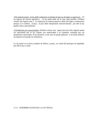 3 En materia penal , la ley debe redactarse en forma tal que no de lugar a equívocos : Es
un aspecto de técnica legislativa , la ley penal debe ser lo mas clara posible ( Nullum
crimen sine legem certa ) . La redaccion en materia penal no debe dar lugar a confusiones
porque si es confusa , el juez , el juez debe interpretarla restrictivamente , por ello la ley
apunta clara y precisamente .
4 Prohibición de retroactividad: (Nullum crimen sine legem previae) Solo alguien puede
ser sancionado por la ley vigente con anterioridad a su conducta; estimaba que era
penalmente sancionado, la ley posterior a este acto no puede aplicarse a un hecho anterior
en materia civil puede ser retroactiva.
La ley penal es la única creadora de delitos y penas, en virtud del principio de legalidad,
por ello la ley es todo.
2.1.4 INTERPRETACION DE LA LEY PENAL
 