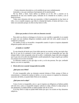 _ Ciertos elementos descriptivos, en la medida de que sean verdaderamente
esenciales, o sea, que constituya el presupuesto de la sanción penal.
Por Ej. Robo y hurto. Estos delitos se definen en el Art. 432 y consiste en la
apropiación de una cosa muebles ajena, realizada sin la voluntad de su dueño y con el
ánimo de lucro.
Todos estos elementos del tipo son esenciales; si falta la apropiación no hay hurto ni
robo, si no es mueble tampoco, que falte la voluntad del dueño, el ánimo del lucro; o sea,
todos son esenciales porque sin ellos no hay hurto ni robo.
Efecto que produce el error sobre un elemento esencial
Para saber sus efectos se distingue si el error es o no vencible o superable; lo es cuando
el sujeto con una mediana diligencia (cuidado), puede salir del error, puede conocer la
verdad de la situación.
En cambio el error es invencible o insuperable cuando el sujeto ni siquiera adoptando
diligencias podría salir de su error.
¿Cuándo es vencible?
Es una situación de hecho que el juez debe apreciar en concreto, no hay una regla clara.
Ej. En el caso de la cartonera el juez estima que el error era insuperable por que ella
siempre había vivido recogiendo cosas de la calle y vendiéndola, luego ella tenía arraigada
que lo que esta en la calle esta abandonado y podía apropiárselo, luego exigirle que cambiar
esa creencia era un error invencible.
Es diferente cuando yo creo que algo es mío y es de otra persona. Por ejm. confundir
lápices; ese error es superable.
• Efecto del error esencial insuperable invencible
¿Qué pasa con el Dolo?
El error insuperable sobre un elemento esencial elimina el Dolo, porque el Dolo es
conocimiento y voluntad de realizar el delito y si yo no conozco ni siquiera los elementos
esenciales del delito, no puede haber Dolo en mi conducta.
¿Qué pasa con la culpa?
Como el error es insuperable, esto es que ni siquiera con diligencia yo hubiera podido
salir del error, como es insuperable tampoco subsiste la culpa, elimina la culpa porque ni
aún adoptando el cuidado debido yo habría podido salir de mi error.
Si no hay Dolo ni culpa no puede haber delito por que si no existen no hay elementos
subjetivos.
 