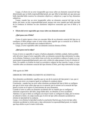 Luego, el efecto de un error insuperable que recae sobre un elemento esencial del tipo
determinado que no halla responsabilidad penal, por que falta la tipicidad; por que para que
halla tipicidad debe reunirse los elementos objetivos y subjetivos y aquí no hay elementos
subjetivos.
Luego, cuando hay un error insuperable sobre un elemento esencial del tipo no hay
delito, por tanto, no hay responsabilidad penal, porque este error impide que halla tipicidad
de la conducta al eliminar los dos elementos subjetivos esenciales que son el Dolo y la
culpa.
• Efecto del error superable que recae sobre un elemento esencial
¿Qué pasa con el Dolo?
Como el sujeto ignora o tiene un concepto falso de un elemento esencial del tipo no se
configura el Dolo porque como el error recae sobre aquello que es esencial en el delito él
no conoce que esta realizando una conducta delictiva.
Luego, el error superable sobre un elemento esencial elimina el Dolo.
¿Qué pasa con la culpa?
Como el error es superable el sujeto si hubiera adoptado el debido cuidado, habría podido
salir del error; luego el error superable sobre un elemento esencial deja subsistente la culpa,
no la elimina. Entonces si este delito tiene en la ley un correlativo culposo el sujeto va a ser
sancionado (responsabilidad penal), pero solo a titulo de culpa porque el error le eliminó el
Dolo. En cambio si el delito no tiene su correlativo culposo no hay sanción. Luego, el error
vencible sobre un elemento esencial del tipo elimina el Dolo, pero deja subsistente la culpa.
28de agosto de 2000
ERROR DE TIPO SOBRE ELEMENTO ACCIDENTAL:
Son elementos accidentales: aquellos que no son de la esencia del tipo penal, ó sea, que si
existen con error a su respecto igual se configura la conducta típica.
Conclusión : cuando hay un error sobre elemento accidental del tipo el dolo se configura
por que el error recae sobre algo que no es esencial, por lo mismo en lo esencial del tipo
penal si existe en el sujeto el conocimiento de esos elementos.
Cuando el error es sobre un elemento accidental ello no impide que se configure el
elemento cognoscitivo del dolo, luego habrá dolo, no obstante el error accidental.
Además si es que el dolo se configura con mayor razón se configura la culpa, por lo mismo
al subsistir el dolo y la culpa resulta que el error de tipo sobre elemento accidental no
elimina la tipicidad de la conducta.
Luego, si no elimina la tipicidad resulta la conclusión final de que el error de tipo sobre
elemento accidental es irrelevante y deja subsistente la responsabilidad penal, no impide
que haya delito es por lo tanto irrelevante.
 
