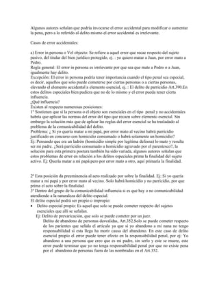 Algunos autores señalan que podría invocarse el error accidental para modificar o aumentar
la pena, pero a lo referido al delito mismo el error accidental es irrelevante.
Casos de error accidentales:
a) Error in persona o Vel objecto: Se refiere a aquel error que recae respecto del sujeto
pasivo, del titular del bien jurídico protegido, ej. : yo quiero matar a Juan, por error mato a
Pedro.
Regla general: El error in persona es irrelevante por que sea que mate a Pedro o a Juan,
igualmente hay delito.
Excepción: El error in persona podría tener importancia cuando el tipo penal sea especial,
es decir, aquellos que solo puede cometerse por ciertas personas o a ciertas personas,
elevando el elemento accidental a elemento esencial, ej. : El delito de parricidio Art.390.En
estos delitos especiales bien pudiera que no de lo mismo y el error pueda tener cierta
influencia.
¿Qué influencia?
Existen al respecto numerosas posiciones:
1º Sostienen que si la persona o el objeto son esenciales en el tipo penal y no accidentales
habría que aplicar las normas del error del tipo que recaen sobre elemento esencial. Sin
embargo la solución más que de aplicar las reglas del error esencial se ha trasladado al
problema de la comunicabilidad del delito.
Problema: ¿ Si yo quería matar a mi papá, por error mato al vecino habrá parricidio
justificado en concurso con homicidio consumado o habrá solamente un homicidio?
Ej: Pensando que era un ladrón (homicidio simple por legítima defensa) lo mato y resulta
ser mi padre. ¿Será parricidio consumado u homicidio agravado por el parentesco?, la
solución para esta primera postura también ha sido variada, algunos autores señalan que
estos problemas de error en relación a los delitos especiales prima la finalidad del sujeto
activo. Ej: Quería matar a mi papá pero por error mato a otro, aquí primaría la finalidad.
2º Esta posición da preeminencia al acto realizado por sobre la finalidad. Ej: Si yo quería
matar a mi papá y por error mato al vecino. Solo habrá homicidio y no parricidio, por que
prima el acto sobre la finalidad.
3º Dentro del grupo de la comunicabilidad influencia si es que hay o no comunicabilidad
atendiendo a la naturaleza del delito especial.
El delito especial podrá ser propio o impropio:
• Delito especial propio: Es aquel que solo se puede cometer respecto del sujetos
esenciales que allí se señalan.
Ej: Delito de prevaricación, que solo se puede cometer por un juez.
Delito de abandono de personas desvalidas, Art.352.Solo se puede cometer respecto
de los parientes que señala el articulo ya que si yo abandono a mi nana no tengo
responsabilidad si esta llega ha morir causa del abandono. En este caso de delito
esencial propio el error puede tener efecto en la responsabilidad penal, por ej: Yo
abandono a una persona que creo que es mi padre, sin serlo y este se muere, este
error puede terminar que yo no tenga responsabilidad penal por que no existe pena
por el abandono de personas fuera de las nombradas en el Art.352.
 