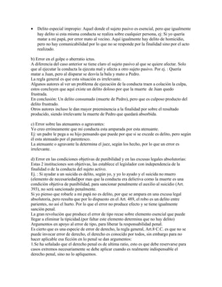 • Delito especial impropio: Aquel donde el sujeto pasivo es esencial, pero que igualmente
hay delito si esta misma conducta se realiza sobre cualquier persona, ej: Si yo quería
matar a mi papá, por error mato al vecino. Aquí igualmente hay delito de homicidio,
pero no hay comunicabilidad por lo que no se responde por la finalidad sino por el acto
realizado.
b) Error en el golpe o aberratio ictus.
A diferencia del caso anterior se tiene claro el sujeto pasivo al que se quiere afectar. Solo
que al ejecutar la conducta la ejecuta mal y afecta a otro sujeto pasivo. Por ej. : Quería
matar a Juan, pero al disparar se desvía la bala y mato a Pedro.
La regla general es que esta situación es irrelevante.
Algunos autores al ver un problema de ejecución de la conducta traen a colación la culpa,
estos concluyen que aquí existe un delito doloso por que la muerte de Juan quedo
frustrada.
En conclusión: Un delito consumado (muerte de Pedro), pero que es culposo producto del
delito frustrado.
Otros autores incluso le dan mayor preeminencia a la finalidad por sobre el resultado
producido, siendo irrelevante la muerte de Pedro que quedará absorbida.
c) Error sobre las atenuantes o agravantes:
Yo creo erróneamente que mi conducta esta amparada por esta atenuante.
Ej: un padre le pega a su hijo pensando que puede por que si se excede es delito, pero según
él esta atenuado por el parentesco.
La atenuante o agravante la determina el juez, según los hecho, por lo que un error es
irrelevante.
d) Error en las condiciones objetivas de punibilidad y en las excusas legales absolutorias:
Estas 2 instituciones son objetivas, las establece el legislador con independencia de la
finalidad o de la conducta del sujeto activo.
Ej. : Si ayudar a un suicida es delito, según yo, y yo lo ayudo y el suicida no muero
(elemento de necesariedad)por mas que la conducta era delictiva como la muerte es una
condición objetiva de punibilidad, para sancionar penalmente el auxilio al suicidio (Art.
393), no será sancionado penalmente.
Si yo pienso que robarle a mi papá no es delito, por que se ampara en una excusa legal
absolutoria, pero resulta que por lo dispuesto en el Art. 489, el robo es un delito entre
parientes, no así el hurto. Por lo que el error no produce efecto y se tiene igualmente
sanción penal.
La gran revolución que produce el error de tipo recae sobre elemento esencial que puede
llegar a eliminar la tipicidad.(por faltar este elemento determina que no hay delito)
Argumentos en apoyo al error de tipo, para liberar la responsabilidad penal.
Es cierto que es una especie de error de derecho, la regla general, Art.8 C.C. es que no se
puede invocar error de derecho, el derecho es conocido por todos, sin embargo para no
hacer aplicable esa ficción en lo penal se dan argumentos:
1.Se ha señalado que el derecho penal es de ultima ratio, esto es que debe reservarse para
casos extremos necesariamente se debe aplicar cuando es realmente indispensable el
derecho penal, sino no lo apliquemos.
 