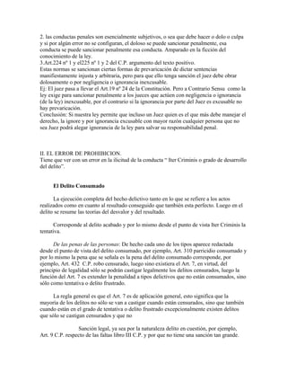 2. las conductas penales son esencialmente subjetivos, o sea que debe hacer o dolo o culpa
y si por algún error no se configuran, el doloso se puede sancionar penalmente, esa
conducta se puede sancionar penalmente esa conducta. Amparado en la ficción del
conocimiento de la ley.
3.Art.224 nº 1 y el225 nº 1 y 2 del C.P. argumento del texto positivo.
Estas normas se sancionan ciertas formas de prevaricación de dictar sentencias
manifiestamente injusta y arbitraria, pero para que ello tenga sanción el juez debe obrar
dolosamente o por negligencia o ignorancia inexcusable.
Ej: El juez pasa a llevar el Art.19 nº 24 de la Constitución. Pero a Contrario Sensu como la
ley exige para sancionar penalmente a los jueces que actúen con negligencia o ignorancia
(de la ley) inexcusable, por el contrario si la ignorancia por parte del Juez es excusable no
hay prevaricación.
Conclusión: Si nuestra ley permite que incluso un Juez quien es el que más debe manejar el
derecho, la ignore y por ignorancia excusable con mayor razón cualquier persona que no
sea Juez podrá alegar ignorancia de la ley para salvar su responsabilidad penal.
II. EL ERROR DE PROHIBICION.
Tiene que ver con un error en la ilicitud de la conducta “ Iter Criminis o grado de desarrollo
del delito”.
El Delito Consumado
La ejecución completa del hecho delictivo tanto en lo que se refiere a los actos
realizados como en cuanto al resultado conseguido que también esta perfecto. Luego en el
delito se resume las teorías del desvalor y del resultado.
Corresponde al delito acabado y por lo mismo desde el punto de vista Iter Criminis la
tentativa.
De las penas de las personas: De hecho cada uno de los tipos aparece redactada
desde el punto de vista del delito consumado, por ejemplo, Art. 310 parricidio consumado y
por lo mismo la pena que se señala es la pena del delito consumado corresponde, por
ejemplo, Art. 432 C.P. robo censurado, luego sino existiera el Art. 7, en virtud, del
principio de legalidad sólo se podrán castigar legalmente los delitos censurados, luego la
función del Art. 7 es extender la penalidad a tipos delictivos que no están consumados, sino
sólo como tentativa o delito frustrado.
La regla general es que el Art. 7 es de aplicación general, esto significa que la
mayoría de los delitos no sólo se van a castigar cuando están censurados, sino que también
cuando están en el grado de tentativa o delito frustrado excepcionalmente existen delitos
que sólo se castigan censurados y que no
Sanción legal, ya sea por la naturaleza delito en cuestión, por ejemplo,
Art. 9 C.P. respecto de las faltas libro III C.P. y por que no tiene una sanción tan grande.
 