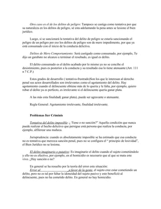 Otro caso es el de los delitos de peligro: Tampoco se castiga como tentativa por que
su naturaleza en los delitos de peligro, sé esta adelantando la pena antes se lesione el bien
jurídico.
Luego, si se sancionará la tentativa del delito de peligro se estaría sancionando el
peligro de un peligro por eso los delitos de peligro son de mero impedimento, por que ya
está consumado con el inicio de la conducta delictiva.
Delitos de Mero Comportamiento: Será castigado como consumado, por ejemplo, Te
dijo un garabato no alcanzo a terminar el resultado, es igual es delito.
El delito consumado es el delito acabado por lo mismo ya no se concibe el
desistimiento, pues es posterior a la conducta y su resultado esa lo tiene atenuante (Art. 111
n 7 C.P.)
Estos grados de desarrollo ( tentativa-frustrado)Son los que le interesan al derecho
penal sus actos desarrollados son irrelevantes como el agotamiento del delito. Hay
agotamiento cuando el delincuente obtiene más de lo quería y le falta, por ejemplo, quiero
robar el delito ya es perfecto, es irrelevante si el delincuente quería ganar plata.
A las más esta finalidad( ganar plata), puede ser agravante o atenuante.
Regla General: Agotamiento irrelevante, finalidad irrelevante.
Problemas Iter Criminis
Tentativa del delito imposible: ¿ Tiene o no sanción?” Aquella condición que nunca
puede realizar el hecho delictivo que persigue está persona que realiza la conducta, por
ejemplo, alfilerear una muñeca.
Jurisprudencia: cuando es absolutamente imposible se ha estimado que esa conducta
no es tentativa que merezca sanción penal, pues no se configura el “ principio de lesividad”,
el Bien Jurídico no se lesiona.
El delito imaginario o putativo: Es imaginario el delito cuando el sujeto cometiéndolo
y ello no es efectivo, por ejemplo, en el homicidio es necesario que al que se mata este
vivo. ¿Hay sanción o no?
En general se ha resuelto por la teoría del error esta situación:
Error al _a favor de la gente, el sujeto cree estar cometiendo un
delito, pero no es tal por faltar la idoneidad del sujeto pasivo y esto benefició al
delincuente, pues no ha cometido delito. En general no hay homicidio.
 