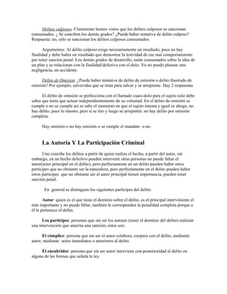 Delitos culposos: Claramente hemos vistos que los delitos culposos se sancionan
consumados. ¿ Se conciben los demás grados? ¿Puede haber tentativa de delito culposo?
Respuesta: no, sólo se sancionan los delitos culposos consumados.
Argumentos: Al delito culposo exige necesariamente un resultado, pues no hay
finalidad y debe haber un resultado que demostrar la lesividad de ese mal comportamiento
por tener sanción penal. Los demás grados de desarrollo, están consumados sobre la idea de
un plan y se relacionan con la finalidad delictiva con el dolo. Yo no puedo planear una
negligencia, un accidente.
Delito de Omisión: ¿Puede haber tentativa de delito de omisión o delito frustrado de
omisión? Por ejemplo, salvavidas que se tiran para salvar y se arrepiente. Hay 2 respuestas
El delito de omisión se perfecciona con el llamado cuasi-dolo para el sujeto solo debe
saber que tenía que actuar independientemente de su voluntad. En el delito de omisión se
cumple o no se cumple así se sabe el momento en que el sujeto intenta e igual se ahogo, no
hay delito, pues lo intento, pero si se tiro y luego se arrepintió, no hay delito por omisión
completa.
Hay omisión o no hay omisión o se cumple el mandato o no.
La Autoría Y La Participación Criminal
Uno concibe los delitos a partir de quien realiza el hecho, a partir del autor, sin
embargo, en un hecho delictivo pueden intervenir otras personas no puede faltar el
autor(actor principal en el delito), pero perfectamente en un delito pueden haber otros
participes que no obstante ser la naturaleza, pero perfectamente en el delito pueden haber
otros participes que no obstante ser el autor principal tienen importancia, pueden tener
sanción penal.
En general se distinguen los siguientes participes del delito:
Autor: quien es el que tiene el dominio sobre el delito, es el principal interviniente el
más importante y no puede faltar, también le corresponden la penalidad completa porque a
él le pertenece el delito.
Los participes: personas que sin ser los autores (tener el dominio del delito) realizan
una intervención que amerita una sanción, estos son:
El cómplice: persona que sin ser el autor colabora, coopera con el delito, mediante
autor, mediante actos inmediatos o anteriores al delito.
El encubridor: persona que sin ser autor interviene con posterioridad al delito en
alguna de las formas que señala la ley.
 