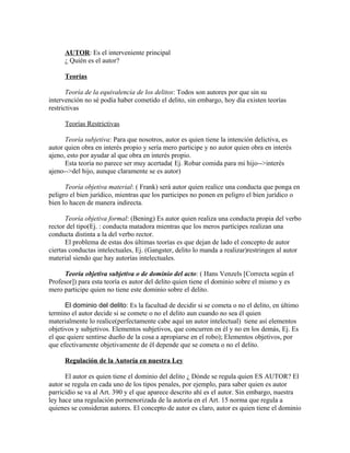 AUTOR: Es el interveniente principal
¿ Quién es el autor?
Teorías
Teoría de la equivalencia de los delitos: Todos son autores por que sin su
intervención no sé podía haber cometido el delito, sin embargo, hoy día existen teorías
restrictivas
Teorías Restrictivas
Teoría subjetiva: Para que nosotros, autor es quien tiene la intención delictiva, es
autor quien obra en interés propio y sería mero participe y no autor quien obra en interés
ajeno, esto por ayudar al que obra en interés propio.
Esta teoría no parece ser muy acertada( Ej. Robar comida para mi hijo-->interés
ajeno-->del hijo, aunque claramente se es autor)
Teoría objetiva material: ( Frank) será autor quien realice una conducta que ponga en
peligro el bien jurídico, mientras que los participes no ponen en peligro el bien jurídico o
bien lo hacen de manera indirecta.
Teoría objetiva formal: (Bening) Es autor quien realiza una conducta propia del verbo
rector del tipo(Ej. : conducta matadora mientras que los meros partícipes realizan una
conducta distinta a la del verbo rector.
El problema de estas dos últimas teorías es que dejan de lado el concepto de autor
ciertas conductas intelectuales, Ej. (Gangster, delito lo manda a realizar)restringen al autor
material siendo que hay autorías intelectuales.
Teoría objetiva subjetiva o de dominio del acto: ( Hans Venzels [Correcta según el
Profesor]) para esta teoría es autor del delito quien tiene el dominio sobre el mismo y es
mero participe quien no tiene este dominio sobre el delito.
El dominio del delito: Es la facultad de decidir si se cometa o no el delito, en último
termino el autor decide si se comete o no el delito aun cuando no sea él quien
materialmente lo realice(perfectamente cabe aquí un autor intelectual) tiene así elementos
objetivos y subjetivos. Elementos subjetivos, que concurren en él y no en los demás, Ej. Es
el que quiere sentirse dueño de la cosa a apropiarse en el robo); Elementos objetivos, por
que efectivamente objetivamente de él depende que se cometa o no el delito.
Regulación de la Autoría en nuestra Ley
El autor es quien tiene el dominio del delito ¿ Dónde se regula quien ES AUTOR? El
autor se regula en cada uno de los tipos penales, por ejemplo, para saber quien es autor
parricidio se va al Art. 390 y el que aparece descrito ahí es el autor. Sin embargo, nuestra
ley hace una regulación pormenorizada de la autoría en el Art. 15 norma que regula a
quienes se consideran autores. El concepto de autor es claro, autor es quien tiene el dominio
 