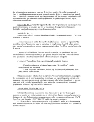 del acto es autor, y se regula en cada uno de los tipos penales. Sin embargo, nuestra ley,
Art. 15 considera autores a una serie de intervinientes del delito, el tratamiento que hace el
Art. 15 contempla casos que son de autoría propiamente tal. Sin embargo, también el Art.15
regula situaciones que no son de autoría propiamente tal, pero que para nuestra ley se
consideran como autores.
Función del Art.15: Extender la penalidad del autor propiamente tal a ciertas personas
que técnicamente no lo son, pero que por la importancia de su participación nuestro
legislador a estimado que merecen pena de autor completa
Análisis del Art.15:
Esta norma comienza en su encabezado señalando”: Se consideran autores...” Por esta
expresión se entiende
1 postura: (clásica en Chile, Rovon, Del Río) Para estos autores la expresión “Se
considera autores” es un mero recurso gramatical y simplemente el Art.15 señala quienes
para nuestra ley se consideran autores, luego para esta teoría el Art. 15 en nuestra ley regula
la autoría
2 postura: (Garrido Montt) Para este autor la expresión “Se consideran” hay que
entenderla en su estricto significado, ya que quienes aparecen en el Art.15 no son autores
sino quienes sin ser autores se consideran autores con relación a su pena.
3 postura: ( Yañez, Cury) Esta expresión cumple una doble función:
1Autoría propiamente tal, donde la expresión “Se considera” estaría
errada( ya que son autores) y
2Casos en que sin ser autorías, nuestra ley les consideran para efectos de la
pena como si fueran autores.
Para estos dos casos estarían bien la expresión “porque” sería una referencia que para
los casos que no son de autoría se castigan como tales. La expresión estaría correcta sólo
en cuanto a los casos que no son de autoría propiamente tal y la función del Art. 15 en este
caso sería la de extender la penalidad del autor a aquellos casos que sin ser de autoría
propiamente tal nuestra ley los considera como tales.
Análisis de los casos del Art.15 C.P.
Este tiene 3 números y cada número tiene 2 casos, por lo que hay 6 casos, por
ejemplo, se seguirá la 3 postura, siendo que en este Art. hay algunos casos de las anteriores.
Cada uno de estos 3 números tiene una raíz común en los casos que menciona. Art. 15 nº 1
Se refiere a los llamados “EJECUTORES” del delito, autores ejecutores.
La raíz se refiere a los que toman parte en la ejecución del hecho, se refiere entonces
a un interviniente material del delito, una persona que realmente interviene en la realización
misma del delito.
 