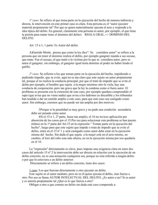 1º caso: Se refiere al que toma parte en la ejecución del hecho de manera indirecta y
directa, la intervención en este primer caso es clara. Esta persona es el “autor ejecutor
material propiamente tal” Por que es quien materialmente ejecuta el acto y responde a la
idea típica del delito. En general, claramente esta persona es autor, por ejemplo, el que tiene
la pistola para matar tiene el dominio del delito) REGLA GRAL.--> DOMINIO DEL
DELITO.
Art. 15 n 1, 1 parte: Es Autor del delito
A)Garrido Montt, piensa que como la ley dice”: Se considera autor” se refiere a la
persona que sin tener el dominio realiza el delito, por ejemplo gangster manda a sus secuaz,
que mate. Fue el secuaz, el que mató a la víctima por lo que se considera autor, pero es
autor el gangster, sin embargo, el gangster igual tenía dominio al poder no haber tirado el
gatillo.
2º caso: Se refieren a los que toman parte en la ejecución del hecho, impidiendo o
pudiendo impedir, que se evite, aquí no es tan claro que este sujeto un autor propiamente
tal, porque el no realiza la conducta principal, por que el trató de impedir que se evite el
delito por ejemplo, el hombre que sujeta a la mujer mientras otro la viola, hay una
conducta de cooperación, pero tan grave que la ley la condena como si fuera autor. El
problema se presenta con la extensión de este caso, por ejemplo quedara comprendido el
sapo (que avisa que no viene nadie) que avisa a los ladrones es discutible y los tribunales
han tendido a dar un sentido amplio a este caso, para que este caso sea castigado como
autor. Sin embargo, creemos que no puede ser tan amplia por dos motivos:
3Porque si la penalidad es muy grave y no pude una condición secundaria
debe ser penada como autor.
4Si el 15 n 1, 2º parte, fuese tan amplio, el 16 no tuviese aplicación por
absorción de los casos por el 15.Por eso para solucionar este problema se han puesto
énfasis en la 1ª parte del Art.15 en la expresión “ Toman parte en la ejecución del
hecho", luego para que este sujeto que impide o trata de impedir que se evite el
delito, entra en el 15 nº 1 y será castigado como autor debe estar en la ejecución
misma del hecho. Sin duda el que sujeta a la mujer está en el acto mismo, en
cambio, el loro del robo esta más afuera, no en la ejecución misma por eso quedaría
en el 16.
La "expresión" directamente es clave, pues impone una exigencia clara en estos dos
casos del artículo 15 nº 2 la intervención debe ser directa en relación con la ejecución de un
delito concreto, no es una actuación cualquiera sea, porque no esta referida a ningún delito
o por que lo estuviera a un delito anterior.
Directamente se refiere a un delito concreto, tiene dos casos:
1 caso: Los que fuerzan directamente a otro ejecutar un delito.
Este sujeto es el autor mediato, pero no es él quien ejecuta el delito, sino fuerza a
otro. Por eso se llama AUTOR INTELECTUAL DEL DELITO. ¿Es autor o no? Si es autor
y es autoría propiamente tal ¿Qué es lo que fuerza a otro?
Obligar a otro a que cometa un delito sin duda este caso comprende a:
 