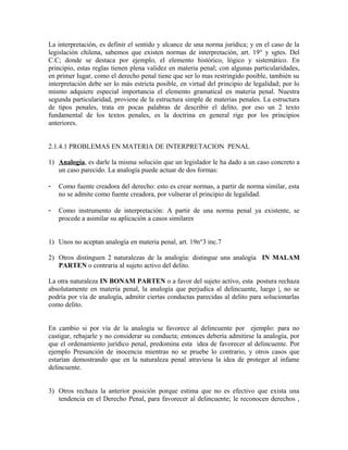 La interpretación, es definir el sentido y alcance de una norma jurídica; y en el caso de la
legislación chilena, sabemos que existen normas de interpretación, art. 19° y sgtes. Del
C.C; donde se destaca por ejemplo, el elemento histórico, lógico y sistemático. En
principio, estas reglas tienen plena validez en materia penal; con algunas particularidades,
en primer lugar, como el derecho penal tiene que ser lo mas restringido posible, también su
interpretación debe ser lo más estricta posible, en virtud del principio de legalidad; por lo
mismo adquiere especial importancia el elemento gramatical en materia penal. Nuestra
segunda particularidad, proviene de la estructura simple de materias penales. La estructura
de tipos penales, trata en pocas palabras de describir el delito, por eso un 2 texto
fundamental de los textos penales, es la doctrina en general rige por los principios
anteriores.
2.1.4.1 PROBLEMAS EN MATERIA DE INTERPRETACION PENAL
1) Analogía, es darle la misma solución que un legislador le ha dado a un caso concreto a
un caso parecido. La analogía puede actuar de dos formas:
- Como fuente creadora del derecho: esto es crear normas, a partir de norma similar, esta
no se admite como fuente creadora, por vulnerar el principio de legalidad.
- Como instrumento de interpretación: A partir de una norma penal ya existente, se
procede a asimilar su aplicación a casos similares
1) Unos no aceptan analogía en materia penal, art. 19n°3 inc.7
2) Otros distinguen 2 naturalezas de la analogía: distingue una analogía IN MALAM
PARTEN o contraria al sujeto activo del delito.
La otra naturaleza IN BONAM PARTEN o a favor del sujeto activo, esta postura rechaza
absolutamente en materia penal, la analogía que perjudica al delincuente, luego |, no se
podría por vía de analogía, admitir ciertas conductas parecidas al delito para solucionarlas
como delito.
En cambio si por vía de la analogía se favorece al delincuente por ejemplo: para no
castigar, rebajarle y no considerar su conducta; entonces debería admitirse la analogía, por
que el ordenamiento jurídico penal, predomina esta idea de favorecer al delincuente. Por
ejemplo Presunción de inocencia mientras no se pruebe lo contrario, y otros casos que
estarían demostrando que en la naturaleza penal atraviesa la idea de proteger al infame
delincuente.
3) Otros rechaza la anterior posición porque estima que no es efectivo que exista una
tendencia en el Derecho Penal, para favorecer al delincuente; le reconocen derechos ,
 