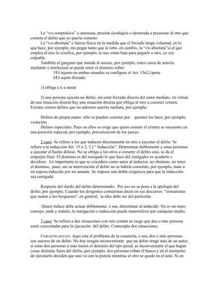 La “vis compulsiva” o amenaza, presión sicológica o destinada a presionar al otro que
cometa el delito que yo quería cometer.
La “vis absoluta” o fuerza física en la medida que el forzado tenga voluntad, en lo
que hace, por ejemplo, me pegan tanto que le robo, en cambio, la “vis absoluta”si el que
emplea al otro lo cosifica, por ejemplo, te uso como bate para pegarle a otro, yo soy
culpable.
También el gangster que manda al secuaz, por ejemplo, estos casos de autoría
mediante o intelectual se puede tener el dominio sobre:
5El injusto en ambas situados se configura el Art. 15n2,1parte
6El sujeto forzado
1) obliga a ti a matar
2) una persona ejecuta un delito, sin estar forzado directo del autor mediato, en virtud,
de una situación directa hay una situación directa que obliga al otro a cometer crimen.
Existen ciertos delitos que no admiten autoría mediata, por ejemplo:
Delitos de propia mano: sólo se pueden cometer por quienes los hace, por ejemplo,
violación.
Delitos especiales: Pues en ellos se exige que quien comete el crimen se encuentre en
una posición especial, por ejemplo, prevaricación de los jueces.
2 caso: Se refiere a los que inducen directamente en otro a ejecutar el delito. Se
refiere a la inducción Art. 15 n 2, 2.) “ Inducción”: Determinar doblemente a otras personas
a ejecutar el hecho doloso. No se obliga a los otros a cometer el delito sino, se da el
empujón final. El dominio es del instigado lo que hace del instigador es ayudarlo s
decidirse. Lo importante es que se considera como autor al inductor, no obstante, no tener
el dominio, pues, sin su intervención el delito no se habría cometido, por ejemplo, mate a
mi esposa inducido por mi amante. Se impone una doble exigencia para que la inducción
sea castigada:
Respecto del dueño del delito determinado: Por eso no se pena a la apología del
delito, por ejemplo, Cuando los dirigentes comunistas dicen en sus discursos: "comunistas
que maten a los burgueses", en general, la idea debe ser del particular.
Quien induce debe actuar doblemente, o sea, determinar al inducido. No es un mero
consejo, anda y mátalo, la instigación o inducción puede materializar por cualquier medio.
3 caso: Se refiere a dos situaciones con raíz común se exige que dos o más persona
estén concertadas para la ejecución del delito. Contempla dos situaciones:
Concierto previo: Aquí esta el problema de la coautoría, o sea, dos o más personas
son autores de un delito. No hay ningún inconveniente que un delito tenga más de un autor,
si estas dos personas o más tienen el dominio del tipo penal, es inconveniente el que hagan
cosas distintas fuera del delito, por ejemplo, dos personas roban el banco y en el momento
de ejecutarlo deciden que uno va con la pistola mientras el otro se queda en el auto. Si en
 