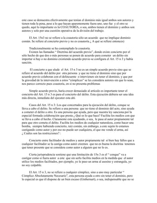 este caso se demuestra efectivamente que tenían el dominio más igual ambos son autores y
tienen toda la pena, pese a lo que hayan aparentemente fuera uno, uno fue y el otro se
quedo, aquí lo importante es la COAUTORÍA, o sea, ambos tienen el dominio y ambos son
autores y solo por una cuestión operativa de la división del trabajo.
El Art. 15n3 no se refiere a la coautoría sólo un acuerdo que no implique dominio
común. Se refiere al concierto previo y no es coautoría ¿ A qué se refiere entonces)
Tradicionalmente se ha contemplado la coautoría.
Existen las llamadas “ Doctrina del acuerdo previo”, donde existe concierto por el
sólo hecho de que dos o más personas se ponen de acuerdo para cometer un delito sin
importar si hay o no dominio existiendo acuerdo previo se configura el Art. 15 n 3 y había
sanción.
El concierto a que alude el Art. 15 n 3 no es un simple acuerdo previo sino que se
refiere al acuerdo del delito por otra persona y que no tiene el dominio sino que por
acuerdo previo colaboran con el delincuente o intervienen sin tener el dominio, y que por
la gravedad de la intervención a estos “cómplices” se les considera autores sin que lo sean,
nos parece correcto pues coautoría, en si no presenta problemas
Simple acuerdo previo, haría crecer demasiado al artículo es importante tener el
concierto del Art. 15 n 3 es para el concierto del delito. Esta ejecución debiera ser una idea
más directa, inmediata del ejecutor esta ahí.
Casos del Art. 15 n 3: Los que concertados para la ejecución del delito, conque se
lleva a cabo el delito. Se refiere a una persona que no tiene el dominio del acto, sino ayuda
a cometer el delito a otro. Es una persona que ayuda, pero que nuestra ley sanciona por la
especial formada colaboración que presta ¿ Qué es lo que hace? Facilita los medios con que
se lleva a cabo el hecho. Claramente esta ayudando, o sea, le pasa al autor propiamente tal
para que otro cometa el delito. Facilita los medios de cualquier naturaleza, como hacer una
bomba, siempre habiendo concierto, raíz común, sin embargo, a este sujeto lo estamos
castigando como autor y por eso no puede ser cualquiera, el que me vende el arma, así
¿ Cuáles son las restricciones? :
Concierto entre facilitador de medios y autor propiamente tal si bien hay fallos que a
cualquier facilitador se la castiga como autor creemos que no es buena la doctrina tenemos
que tener presente que se considera como autor a alguien que no lo es.
Cierta jurisprudencia sostiene que una limitación de 15n 3 es el “ conque” va a
castigar como si fuera autor a este que sin serlo facilita medios en la medida que el autor
utilice los medios facilitados, por ejemplo, yo le paso un arma al asesino y estrangula, yo
no soy culpable.
El Art. 15 n 3, no se refiere a cualquier cómplice, sino a uno muy particular “
Cómplice Absolutamente Necesario”, esta persona ayuda a otro sin tener el dominio, pero
lo especial es que él dispone de un bien escaso (Ginbernart), o sea, indispensable que no se
 