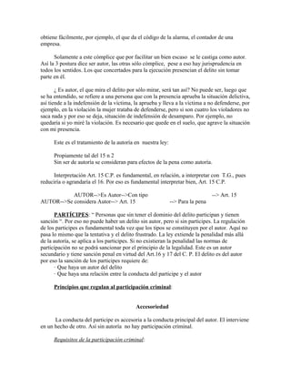 obtiene fácilmente, por ejemplo, el que da el código de la alarma, el contador de una
empresa.
Solamente a este cómplice que por facilitar un bien escaso se le castiga como autor.
Así la 3 postura dice ser autor, las otras sólo cómplice, pese a eso hay jurisprudencia en
todos los sentidos. Los que concertados para la ejecución presencian el delito sin tomar
parte en él.
¿ Es autor, el que mira el delito por sólo mirar, será tan así? No puede ser, luego que
se ha entendido, se refiere a una persona que con la presencia aprueba la situación delictiva,
así tiende a la indefensión de la víctima, la aprueba y lleva a la víctima a no defenderse, por
ejemplo, en la violación la mujer trataba de defenderse, pero si son cuatro los violadores no
saca nada y por eso se deja, situación de indefensión de desamparo. Por ejemplo, no
quedaría si yo miré la violación. Es necesario que quede en el suelo, que agrave la situación
con mi presencia.
Este es el tratamiento de la autoría en nuestra ley:
Propiamente tal del 15 n 2
Sin ser de autoría se consideran para efectos de la pena como autoría.
Interpretación Art. 15 C.P. es fundamental, en relación, a interpretar con T.G., pues
reduciría o agrandaría el 16. Por eso es fundamental interpretar bien, Art. 15 C.P.
AUTOR-->Es Autor-->Con tipo --> Art. 15
AUTOR-->Se considera Autor--> Art. 15 --> Para la pena
PARTÍCIPES: “ Personas que sin tener el dominio del delito participan y tienen
sanción “. Por eso no puede haber un delito sin autor, pero si sin participes. La regulación
de los participes es fundamental toda vez que los tipos se constituyen por el autor. Aquí no
pasa lo mismo que la tentativa y el delito frustrado. La ley extiende la penalidad más allá
de la autoría, se aplica a los participes. Si no existieran la penalidad las normas de
participación no se podrá sancionar por el principio de la legalidad. Este es un autor
secundario y tiene sanción penal en virtud del Art.16 y 17 del C. P. El delito es del autor
por eso la sanción de los participes requiere de:
· Que haya un autor del delito
· Que haya una relación entre la conducta del participe y el autor
Principios que regulan al participación criminal:
Accesoriedad
La conducta del participe es accesoria a la conducta principal del autor. El interviene
en un hecho de otro. Así sin autoría no hay participación criminal.
Requisitos de la participación criminal:
 