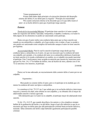 7Autor propiamente tal
8Autor debe haber dado principio a la ejecución (dominio del desarrollo
externo del delito) A ese delito para se requiere “ Principio de exterioridad”
9En cuanto estructura interna se ha discutido que es lo que debe reunir el
autor en su hecho delictivo para que el participe tenga sanción.
Posturas:
Teoría de la Accesoriedad Máxima: El participe tiene sanción si el autor cumple
todos los requisitos del delito( Tipicidad, Antijurídica, Culpable, Conducta), si el autor le
falta alguno de los elementos no podrá ser sancionado como participe.
Basta con que el autor realice una conducta típica para que ya haya sanción aun
cuando no sea antijurídica o culpable, así el que ayuda a otro a matar, el que va ayudar a
otro podría ser sancionado como cómplice de homicidio aunque el autor no tiene sanción
por legítima.
Accesoriedad Media: Para lo cual la sanción al participe surge desde que hay
conducta típica y antijurídica en el autor, sin que sea necesario que la conducta del autor
sea culpable, por ejemplo, si la conducta del autor no es antijurídica (defensa) el participe
no tiene sanción (si lo ayuda a defenderse) en cambio, no es culpable sise puede sancionar
al participe. Esta 3 teoría parece tener acogida en atención que nuestra ley menciona casos
que por los Arts. 16 y 17 no hablan de delitos, sino de hechos de otros, además con el Art.
72 se sanciona a los menores, al participe.
25/09/00.
Parece ser la mas adecuada ,no necesariamente debe cometer delito el autor por no ser
culpable.
Argumentos :
Bien puede no cometer delito el autor, pero si el participe en la medida que a lo
menos la conducta del autor sea típica o antijurídica.
Lo constituye el Art. 72 C.P. inc.2 que señala que si en un hecho delictivo intervienen
mayores y menores de edad ,estas ultimas no son culpables, y no obstante ello el mayor de
edad tendría sanción e incluso agravada .
Ello demuestra que si el autor no es culpable ,el participe mayor de edad puede tener
sanción.
2) Art. 15 y 16 C.P. que cuando describen a los autores y a los cómplices siempre
hablan de la graduación del hecho y no del delito ,luego el que ello indicaría es que no es
necesario que haya un delito para que allá participación criminal basta un hecho delictivo,
teniendo faltas elementos del delito culpa habiendo igualmente participación punible
criminal.
 