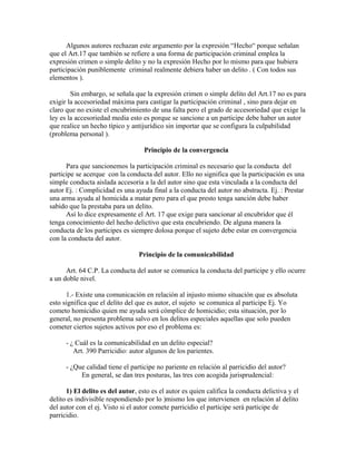 Algunos autores rechazan este argumento por la expresión “Hecho“ porque señalan
que el Art.17 que también se refiere a una forma de participación criminal emplea la
expresión crimen o simple delito y no la expresión Hecho por lo mismo para que hubiera
participación puniblemente criminal realmente debiera haber un delito . ( Con todos sus
elementos ).
Sin embargo, se señala que la expresión crimen o simple delito del Art.17 no es para
exigir la accesoriedad máxima para castigar la participación criminal , sino para dejar en
claro que no existe el encubrimiento de una falta pero el grado de accesoriedad que exige la
ley es la accesoriedad media esto es porque se sancione a un participe debe haber un autor
que realice un hecho típico y antijurídico sin importar que se configura la culpabilidad
(problema personal ).
Principio de la convergencia
Para que sancionemos la participación criminal es necesario que la conducta del
participe se acerque con la conducta del autor. Ello no significa que la participación es una
simple conducta aislada accesoria a la del autor sino que esta vinculada a la conducta del
autor Ej. : Complicidad es una ayuda final a la conducta del autor no abstracta. Ej. : Prestar
una arma ayuda al homicida a matar pero para el que presto tenga sanción debe haber
sabido que la prestaba para un delito.
Así lo dice expresamente el Art. 17 que exige para sancionar al encubridor que él
tenga conocimiento del hecho delictivo que esta encubriendo. De alguna manera la
conducta de los participes es siempre dolosa porque el sujeto debe estar en convergencia
con la conducta del autor.
Principio de la comunicabilidad
Art. 64 C.P. La conducta del autor se comunica la conducta del participe y ello ocurre
a un doble nivel.
1.- Existe una comunicación en relación al injusto mismo situación que es absoluta
esto significa que el delito del que es autor, el sujeto se comunica al participe Ej. Yo
cometo homicidio quien me ayuda será cómplice de homicidio; esta situación, por lo
general, no presenta problema salvo en los delitos especiales aquellas que solo pueden
cometer ciertos sujetos activos por eso el problema es:
- ¿ Cuál es la comunicabilidad en un delito especial?
Art. 390 Parricidio: autor algunos de los parientes.
- ¿Que calidad tiene el participe no pariente en relación al parricidio del autor?
En general, se dan tres posturas, las tres con acogida jurisprudencial:
1) El delito es del autor, esto es el autor es quien califica la conducta delictiva y el
delito es indivisible respondiendo por lo )mismo los que intervienen en relación al delito
del autor con el ej. Visto si el autor comete parricidio el participe será participe de
parricidio.
 