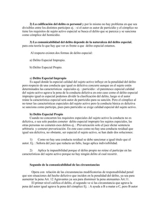 2) La calificación del delito es personal y por lo mismo no hay problema en que sea
divisibles entre los distintos participes ej. : si el autor es autor de parricidio y el cómplice no
tiene los requisitos de sujeto activo especial se busca el delito que se parezca y se sanciona
como cómplice del homicidio.
3) La comunicabilidad del delito depende de la naturaleza del delito especial,
para esta teoría lo que hay que ver es frente a que delito especial estamos.
Al respecto existen dos formas de delito especial:
a) Delito Especial Impropio.
b) Delito Especial Propio.
a) Delito Especial Impropio
Es aquel donde la especial calidad del sujeto activo influye en la penalidad del delito
pero respecto de una conducta que igual es delictiva concurre aunque en el sujeto estén
determinados las características especiales ej. : parricidio : el parentesco especial calidad
del sujeto activo agrava la pena de la conducta delictiva en esto caso como el delito especial
impropio igual es especial podemos dividir la clasificación del delito, luego si el autor
reúne la característica especial será autor de parricidio para su sanción. Pero el cómplice al
no tener las características especiales del sujeto activo pero la conducta básica es delictiva
se sanciona como participe, pues para parricidio se exige calidad especial del sujeto activo.
b) Delito Especial Propio
Cuando no concurren los requisitos especiales del sujeto activo la conducta no es
delictiva, o sea solo pueden cometer delito especial impropio los sujetos especiales, las
otras personas no cometen esos delitos ej. : Prevaricación solo el juez dictar sentencia
arbitraria y cometer prevaricación. En este caso como no hay una conducta residual que
igual sea delictiva, no obstante, ser especial el sujeto activo, se han dado dos soluciones:
1) Como no hay una conducta residual se debe sancionar a igual titulo que el
autor. Ej. : Señora del juez que redacta un fallo, luego aplica indivisibilidad.
2) Aplica la impunibilidad porque el delito propio no reúne el participe en las
características del sujeto activo porque no hay ningún delito al cual recurrir.
Segundo de la comunicabilidad de las circunstancias
Opera con relación de las circunstancias modificatorias de responsabilidad penal
que son situaciones del hecho delictivo que inciden en la penalidad del delito, ya sea para
aumentar la pena Art. 12 Agravantes ya sea para disminuir la pena atenuantes Art.11.
El primer nivel califica el delito, el segundo ve si las circunstancia que agrava la
pena del autor igual agrava la pena del cómplice Ej. : A ayuda a B a matar a C, pero B autor
 