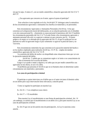 sin que lo sepa, A mata a C, con un medio catastrófico, situación agravante del Art.12 nº 3
del C.P.
¿ Esa agravante que concurre en el autor, agrava la pena al participe?
Esta solución si esta regulada en la ley Art.64 del C.P. distingue entre la naturaleza
de las circunstancias agravantes o atenuantes las clasifica en materiales y en personales.
Son circunstancias Agravantes o Atenuantes Personales (Art.64 inc. 1) las que
consisten en la disposición moral del delincuente, en su relación particular con el ofendido
o en otra causa personal Ej. : claramente es causa personal el parentesco del Art.13 también
las circunstancias pasionales del Art.11 nº 5 al estar frente a las circunstancias agravante o
atenuante personal ella solo va a agravar o atenuar en que concurra, por Ej. : Si quien
golpeo a su mujer se ve afectado por la agravante del Art.13, el que lo ayuda por no ser
pariente no sufre la agravante luego el juez solamente va agravar la pena del autor y no
viceversa.
Son circunstancias materiales las que consisten en la ejecución material del hecho o
en los medios empleados para realizarla Art.64 inc. 2 C.P. Ej. : empleo de medios
catastróficos agravante del Art.12 nº 3 C.P.
La comisión del delito de noche o en despoblado estas situaciones tiene que ver con
la ejecución material del delito.
Art.64 inc. 2 señala que se comunican según si sé tenia o no conocimiento de
ellas al momento de la acción del delito.
Luego si yo ayudo a matar a alguien y no sabia que era por medio catastrófico esa
agravante no me afecta, no así sí lo sabia.
El problema que presenta el Art.64 es que no es bastante claro en determinar cuales
circunstancias son materiales y personales.
Los casos de participación criminal
El participe es quien interviene en el delito que es el autor sin tener el dominio sobre
en ese delito pero cuya intervención tiene relevancia y sanción penal.
Como se regulan los participes en nuestra Ley:
1.- Art.16 --> Los cómplices (caso claro).
2.- Art.17 --> El encubridor.
Para nuestra Ley el encubrimiento es una forma de participación criminal, Art. 14
,sin embargo, se estima que el encubrimiento es un delito en sí, pero para nuestra Ley es un
caso de participación criminal .
3.- Art.15 que sin ser de autoría sino de participación , la Ley lo sanciona como
autoría .
 