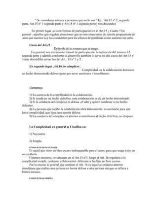 “ Se consideran autores a personas que no lo son “.Ej.: Art.15 nº 2 ,segunda
parte, Art.15 nº 3 segunda parte y Art.15 nº 1 segunda parte( mas discutido).
En primer lugar ,existen formas de participación en el Art.15 ¿ Cuales ? En
general , aquellas que regulan situaciones que no son situaciones de autoría propiamente tal
,sino que nuestra Ley las consideran para los efectos de penalidad como autorías sin serlo .
Casos del Art.15 :
Depende de la postura que se tenga .
En general, son claramente formas de participación la inducción del número 15
segunda parte y además conforme al desarrollo también lo seria los dos casos del Art.15 nº
3 mas discutibles serian los del Art.. 15 nº 1 y 2 .
En segundo lugar ,Art.16 los cómplices :
Complicidad es la colaboración dolosa en
un hecho determinado doloso ajeno por actos anteriores o simultáneos.
Elementos:
1) La esencia de la complicidad en la colaboración.
2) Si ayuda en un hecho delictivo ,esta colaboración es de un hecho determinado.
3) Si la conducta del complice es dolosa ,el sabe y quiere colaborar a ese hecho
delictivo.
4) La persona que recibe la colaboración obra dolosamente, es necesario para que
haya complicidad, que haya una autoría dolosa.
5) La conducta del cómplice es anterior o simultanea al hecho delictivo, no después.
La Complicidad, en general se Clasifica en:
1) Necesaria.
2) Simple.
COMPLICIDAD NECESARIA
Es aquel que tiene un bien escaso indispensable para el autor, para que tenga éxito en
su conducta.
Creemos nosotros, se sanciona en el Art.15 nº3, luego el Art. 16 regularía a la
complicidad simple, cualquier colaboración diferente a facilitar un bien escaso.
Por lo mismo lo general que sostiene el Art. 16 es aquella conducta anterior
simultanea que realiza una persona en forma dolosa a otra persona sin que se refiera a
bienes escasos.
COMPLICIDAD SIMPLE
 